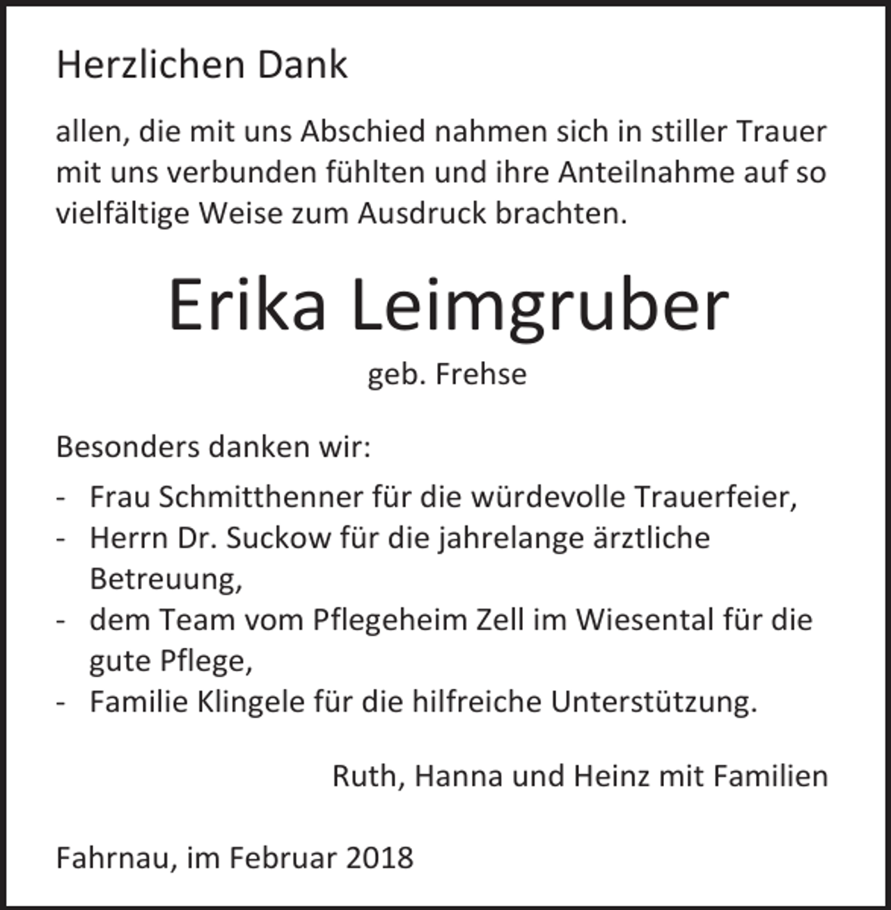 <p>Herzlichen Dank<br />allen, die mit uns Abschied nahmen sich in stiller Trauer<br />mit uns verbunden fühlten und ihre Anteilnahme auf so<br />vielfältige Weise zum Ausdruck brachten.</p><p>Erika Leimgruber<br />geb. Frehse</p><p>Besonders danken wir:<br />- Frau Schmitthenner für die würdevolle Trauerfeier,<br />- Herrn Dr. Suckow für die jahrelange ärztliche<br />Betreuung,<br />- dem Team vom Pflegeheim Zell im Wiesental für die<br />gute Pflege,<br />- Familie Klingele für die hilfreiche Unterstützung.<br />Ruth, Hanna und Heinz mit Familien<br />Fahrnau, im Februar 2018</p>