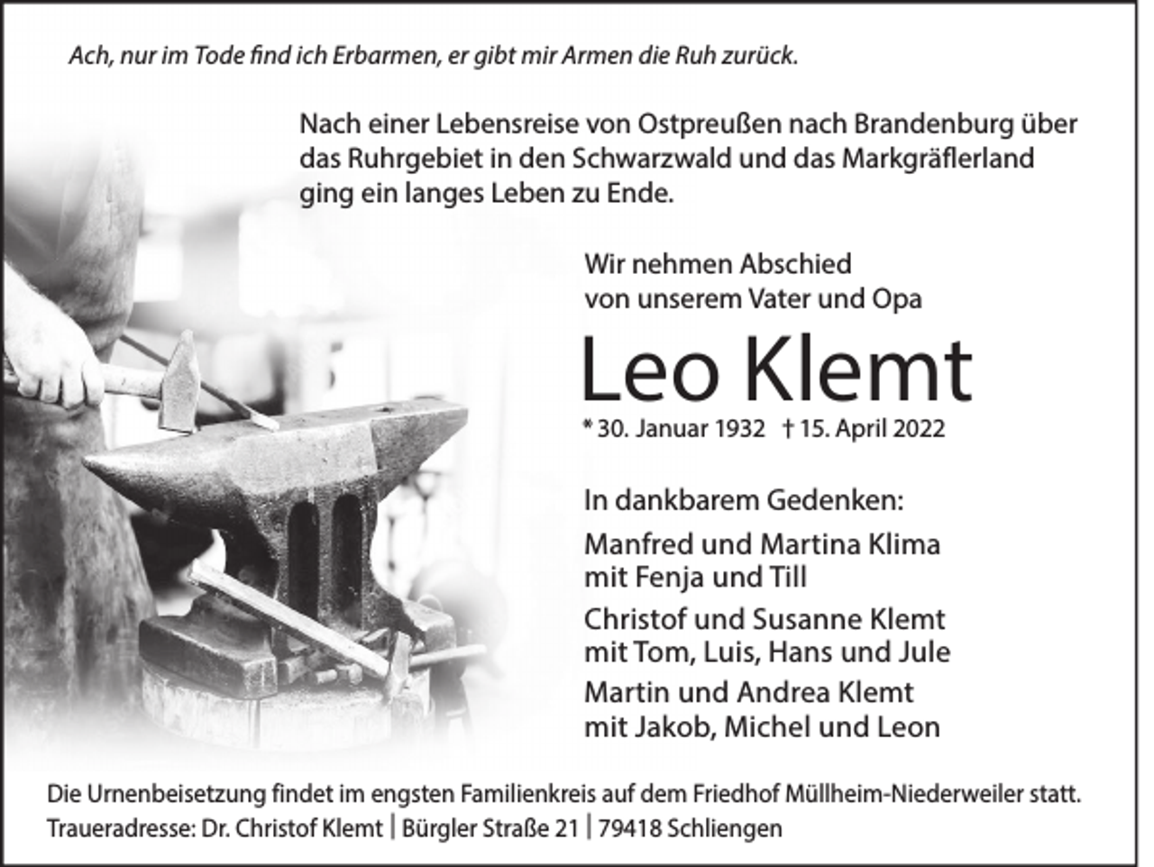 <p>Ach, nur im Tode find ich Erbarmen, er gibt mir Armen die Ruh zurück.</p><p>Nach einer Lebensreise von Ostpreußen nach Brandenburg über<br />das Ruhrgebiet in den Schwarzwald und das Markgräflerland<br />ging ein langes Leben zu Ende.<br />Wir nehmen Abschied<br />von unserem Vater und Opa</p><p>Leo Klemt<br />* 30. Januar 1932 † 15. April 2022</p><p>In dankbarem Gedenken:<br />Manfred und Martina Klima<br />mit Fenja und Till<br />Christof und Susanne Klemt<br />mit Tom, Luis, Hans und Jule<br />Martin und Andrea Klemt<br />mit Jakob, Michel und Leon<br />Die Urnenbeisetzung findet im engsten Familienkreis auf dem Friedhof Müllheim-Niederweiler statt.<br />Traueradresse: Dr. Christof Klemt | Bürgler Straße 21 | 79418 Schliengen</p>