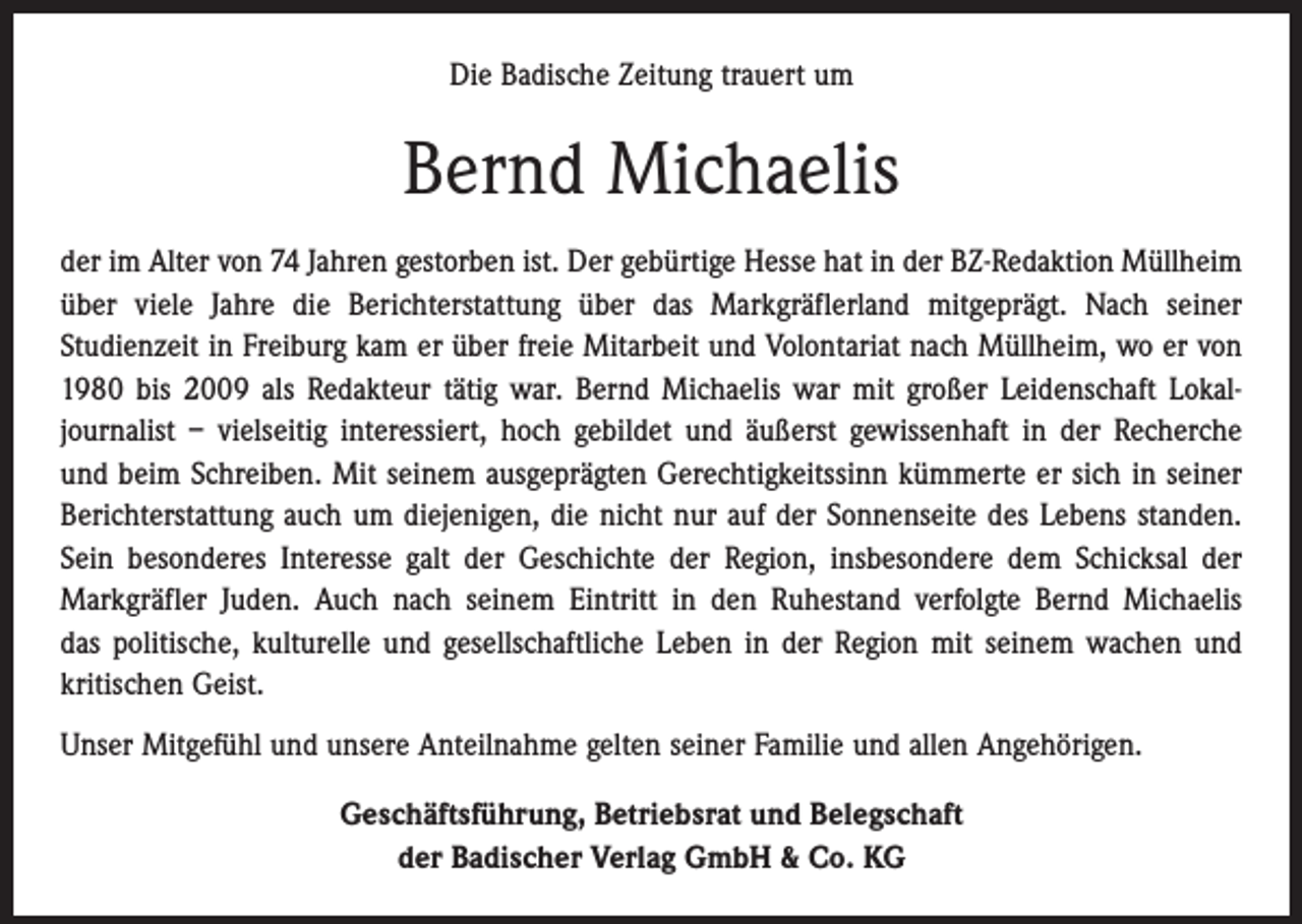 <p>Die Badische Zeitung trauert um</p><p>Bernd Michaelis<br />der im Alter von 74 Jahren gestorben ist. Der gebürtige Hesse hat in der BZ-Redaktion Müllheim<br />über viele Jahre die Berichterstattung über das Markgräflerland mitgeprägt. Nach seiner<br />­Studienzeit in Freiburg kam er über freie Mitarbeit und Volontariat nach Müllheim, wo er von<br />1980 bis 2009 als Redakteur tätig war. Bernd Michaelis war mit großer Leidenschaft Lokal­<br />journalist – vielseitig interessiert, hoch gebildet und äußerst gewissenhaft in der Recherche<br />und beim Schreiben. Mit seinem ausgeprägten Gerechtigkeitssinn kümmerte er sich in seiner<br />Berichterstattung auch um diejenigen, die nicht nur auf der Sonnenseite des Lebens standen.<br />Sein besonderes Interesse galt der Geschichte der Region, insbesondere dem Schicksal der<br />­Markgräfler Juden. Auch nach seinem Eintritt in den Ruhestand verfolgte Bernd Michaelis<br />das politische, kulturelle und gesellschaftliche Leben in der Region mit seinem wachen und<br />­kritischen Geist.<br />Unser Mitgefühl und unsere Anteilnahme gelten seiner Familie und allen Angehörigen.<br />Geschäftsführung, Betriebsrat und Belegschaft<br />der Badischer Verlag GmbH &amp; Co. KG</p>
