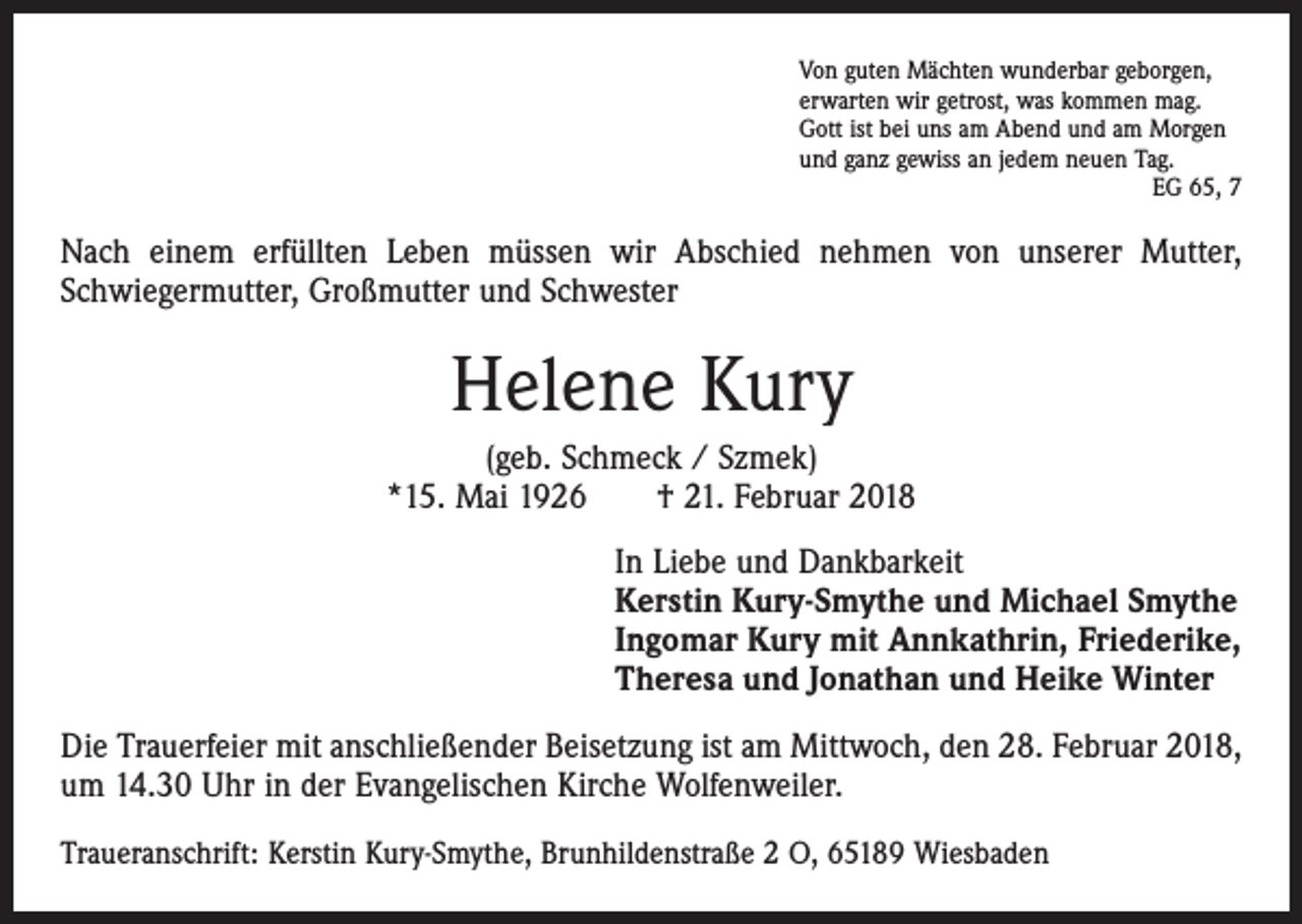 <p>Von guten Mächten wunderbar geborgen,<br />erwarten wir getrost, was kommen mag.<br />Gott ist bei uns am Abend und am Morgen<br />und ganz gewiss an jedem neuen Tag.</p><p>EG 65, 7</p><p>Nach einem erfüllten Leben müssen wir Abschied nehmen von unserer Mutter,<br />­Schwiegermutter, Großmutter und Schwester</p><p>Helene Kury<br />(geb. Schmeck / Szmek)<br />*15. Mai 1926 † 21. Februar 2018<br />In Liebe und Dankbarkeit<br />Kerstin Kury-Smythe und Michael Smythe<br />Ingomar Kury mit Annkathrin, Friederike,<br />Theresa und Jonathan und Heike Winter<br />Die Trauerfeier mit anschließender Beisetzung ist am Mittwoch, den 28. Februar 2018,<br />um 14.30 Uhr in der Evangelischen Kirche Wolfenweiler.<br />Traueranschrift: Kerstin Kury-Smythe, Brunhildenstraße 2 O, 65189 Wiesbaden</p>