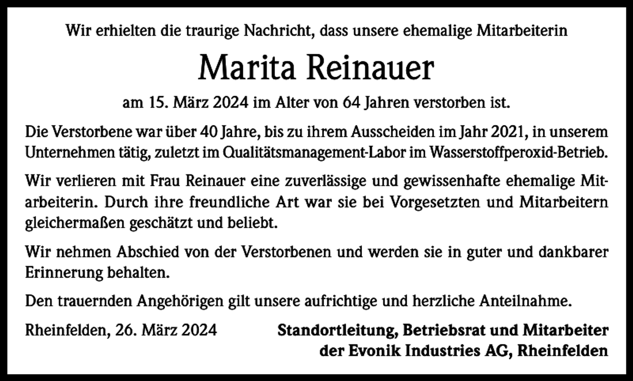 <p>Wir erhielten die traurige Nachricht, dass unsere ehemalige Mitarbeiterin</p><p>Marita Reinauer<br />am 15. März 2024 im Alter von 64 Jahren verstorben ist.<br />Die Verstorbene war über 40 Jahre, bis zu ihrem Ausscheiden im Jahr 2021, in unserem<br />Unternehmen tätig, zuletzt im Qualitätsmanagement-Labor im Wasserstoffperoxid-Betrieb.<br />Wir verlieren mit Frau Reinauer eine zuverlässige und gewissenhafte ehemalige Mitarbeiterin. Durch ihre freundliche Art war sie bei Vorgesetzten und Mitarbeitern<br />gleichermaßen geschätzt und beliebt.<br />Wir nehmen Abschied von der Verstorbenen und werden sie in guter und dankbarer<br />Erinnerung behalten.<br />Den trauernden Angehörigen gilt unsere aufrichtige und herzliche Anteilnahme.<br />Rheinfelden, 26. März 2024</p><p>Standortleitung, Betriebsrat und Mitarbeiter<br />der Evonik Industries AG, Rheinfelden</p>