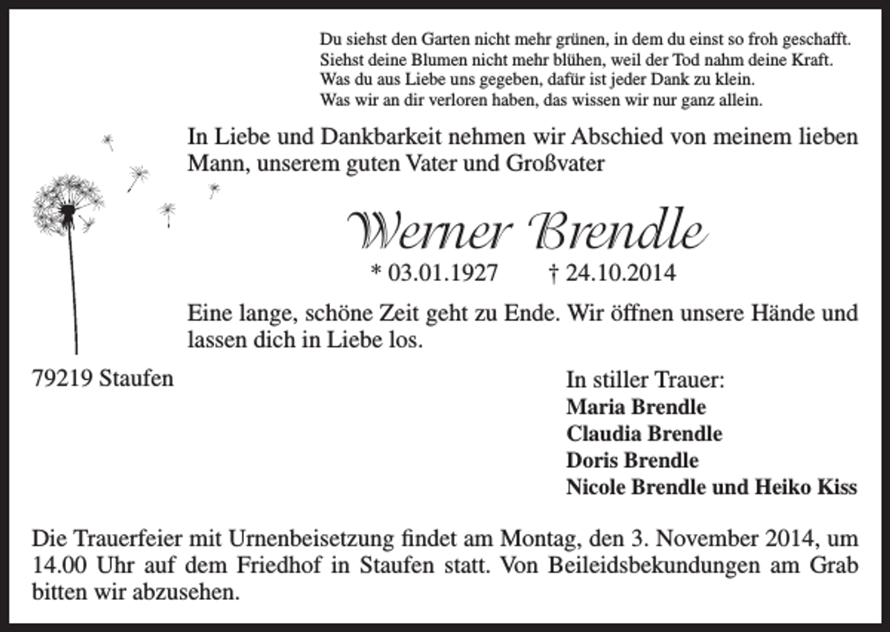<p>Du siehst den Garten nicht mehr grünen, in dem du einst so froh geschafft.<br />Siehst deine Blumen nicht mehr blühen, weil der Tod nahm deine Kraft.<br />Was du aus Liebe uns gegeben, dafür ist jeder Dank zu klein.<br />Was wir an dir verloren haben, das wissen wir nur ganz allein.</p><p>In Liebe und Dankbarkeit nehmen wir Abschied von meinem lieben<br />Mann, unserem guten Vater und Großvater</p><p>Werner Brendle<br />* 03.01.1927</p><p>† 24.10.2014</p><p>Eine lange, schöne Zeit geht zu Ende. Wir öffnen unsere Hände und<br />lassen dich in Liebe los.<br />79219 Staufen</p><p>In stiller Trauer:<br />Maria Brendle<br />Claudia Brendle<br />Doris Brendle<br />Nicole Brendle und Heiko Kiss</p><p>Die Trauerfeier mit Urnenbeisetzung findet am Montag, den 3. November 2014, um<br />14.00 Uhr auf dem Friedhof in Staufen statt. Von Beileidsbekundungen am Grab<br />bitten wir abzusehen.</p>
