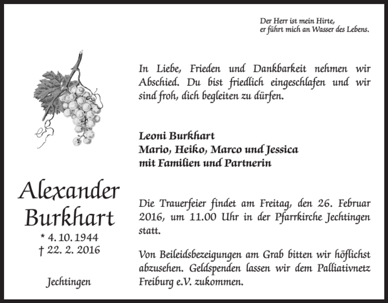 <p>Der Herr ist mein Hirte,<br />er führt mich an Wasser des Lebens.</p><p>In Liebe, Frieden und Dankbarkeit nehmen wir<br />Abschied. Du bist friedlich eingeschlafen und wir<br />sind froh, dich begleiten zu dürfen.<br />Leoni Burkhart<br />Mario, Heiko, Marco und Jessica<br />mit Familien und Partnerin</p><p>Alexander<br />Burkhart</p><p>Die Trauerfeier findet am Freitag, den 26. Februar<br />2016, um 11.00 Uhr in der Pfarrkirche Jechtingen<br />statt.</p><p>Jechtingen</p><p>Von Beileidsbezeigungen am Grab bitten wir höflichst<br />abzusehen. Geldspenden lassen wir dem Palliativnetz<br />Freiburg e.V. zukommen.</p><p>* 4. 10. 1944<br />† 22. 2. 2016</p>
