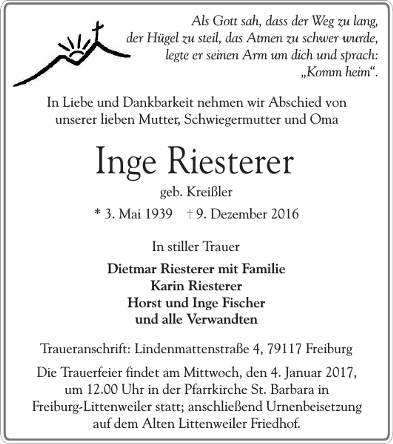 <p>Als Gott sah, dass der Weg zu lang,<br />der Hügel zu steil, das Atmen zu schwer wurde,<br />legte er seinen Arm um dich und sprach:<br />„Komm heim“.<br />In Liebe und Dankbarkeit nehmen wir Abschied von<br />unserer lieben Mutter, Schwiegermutter und Oma</p><p>Inge Riesterer<br />geb. Kreißler<br />* 3. Mai 193. Dezember 2016</p><p>In stiller Trauer<br />Dietmar Riesterer mit Familie<br />Karin Riesterer<br />Horst und Inge Fischer<br />und alle Verwandten<br />Traueranschrift: Lindenmattenstraße 4, 79117 Freiburg<br />Die Trauerfeier findet am Mittwoch, den 4. Januar 2017,<br />um 12.00 Uhr in der Pfarrkirche St. Barbara in<br />Freiburg-Littenweiler statt; anschließend Urnenbeisetzung<br />auf dem Alten Littenweiler Friedhof.</p>