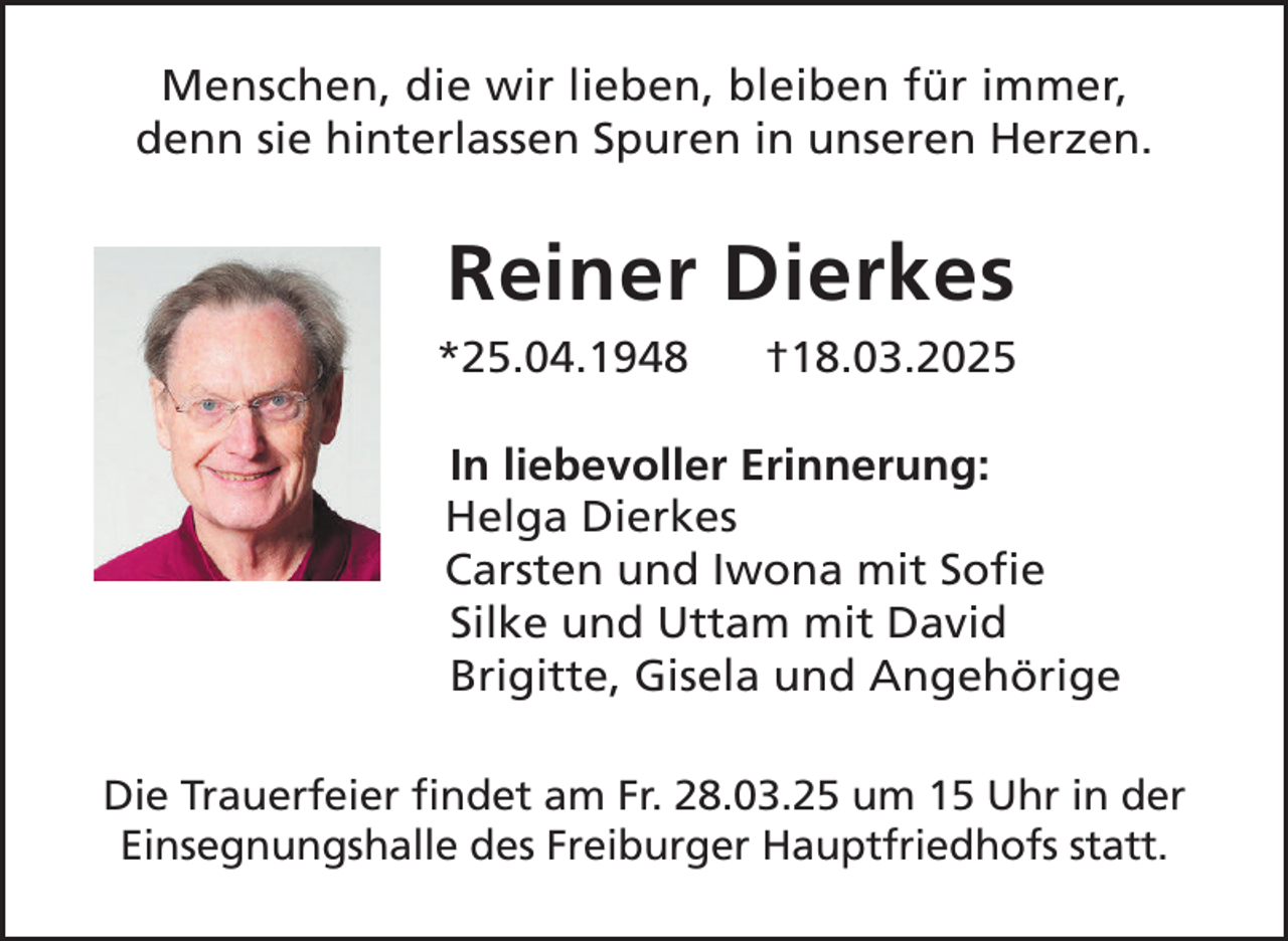 <p>Menschen, die wir lieben, bleiben für immer,<br />denn sie hinterlassen Spuren in unseren Herzen.</p><p>Reiner Dierkes<br />*25.04.1948</p><p>†18.03.2025</p><p>In liebevoller Erinnerung:<br />Helga Dierkes<br />Carsten und Iwona mit Sofie<br />Silke und Uttam mit David<br />Brigitte, Gisela und Angehörige<br />Die Trauerfeier findet am Fr. 28.03.25 um 15 Uhr in der<br />Einsegnungshalle des Freiburger Hauptfriedhofs statt.</p>