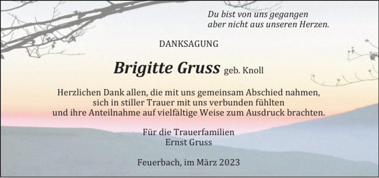 <p>Du bist von uns gegangen<br />aber nicht aus unseren Herzen.<br />DANKSAGUNG</p><p>Brigitte Gruss geb. Knoll<br />Herzlichen Dank allen, die mit uns gemeinsam Abschied nahmen,<br />sich in stiller Trauer mit uns verbunden fühlten<br />und ihre Anteilnahme auf vielfältige Weise zum Ausdruck brachten.<br />Für die Trauerfamilien<br />Ernst Gruss<br />Feuerbach, im März 2023</p>