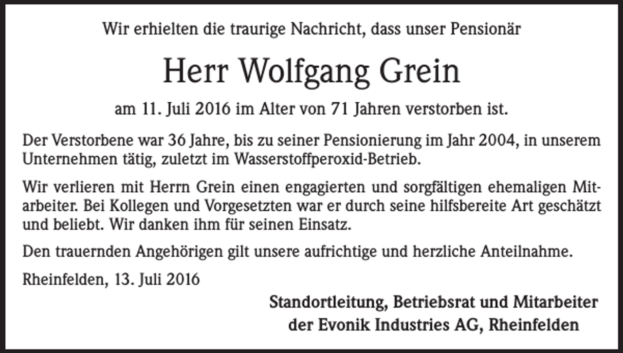 <p>Wir erhielten die traurige Nachricht, dass unser Pensionär</p><p>Herr Wolfgang Grein<br />am 11. Juli 2016 im Alter von 71 Jahren verstorben ist.<br />Der Verstorbene war 36 Jahre, bis zu seiner Pensionierung im Jahr 2004, in unserem<br />Unternehmen tätig, zuletzt im Wasserstoffperoxid-Betrieb.<br />Wir verlieren mit Herrn Grein einen engagierten und sorgfältigen ehemaligen Mitarbeiter. Bei Kollegen und Vorgesetzten war er durch seine hilfsbereite Art geschätzt<br />und beliebt. Wir danken ihm für seinen Einsatz.<br />Den trauernden Angehörigen gilt unsere aufrichtige und herzliche Anteilnahme.<br />Rheinfelden, 13. Juli 2016</p><p>Standortleitung, Betriebsrat und Mitarbeiter<br />der Evonik Industries AG, Rheinfelden</p>