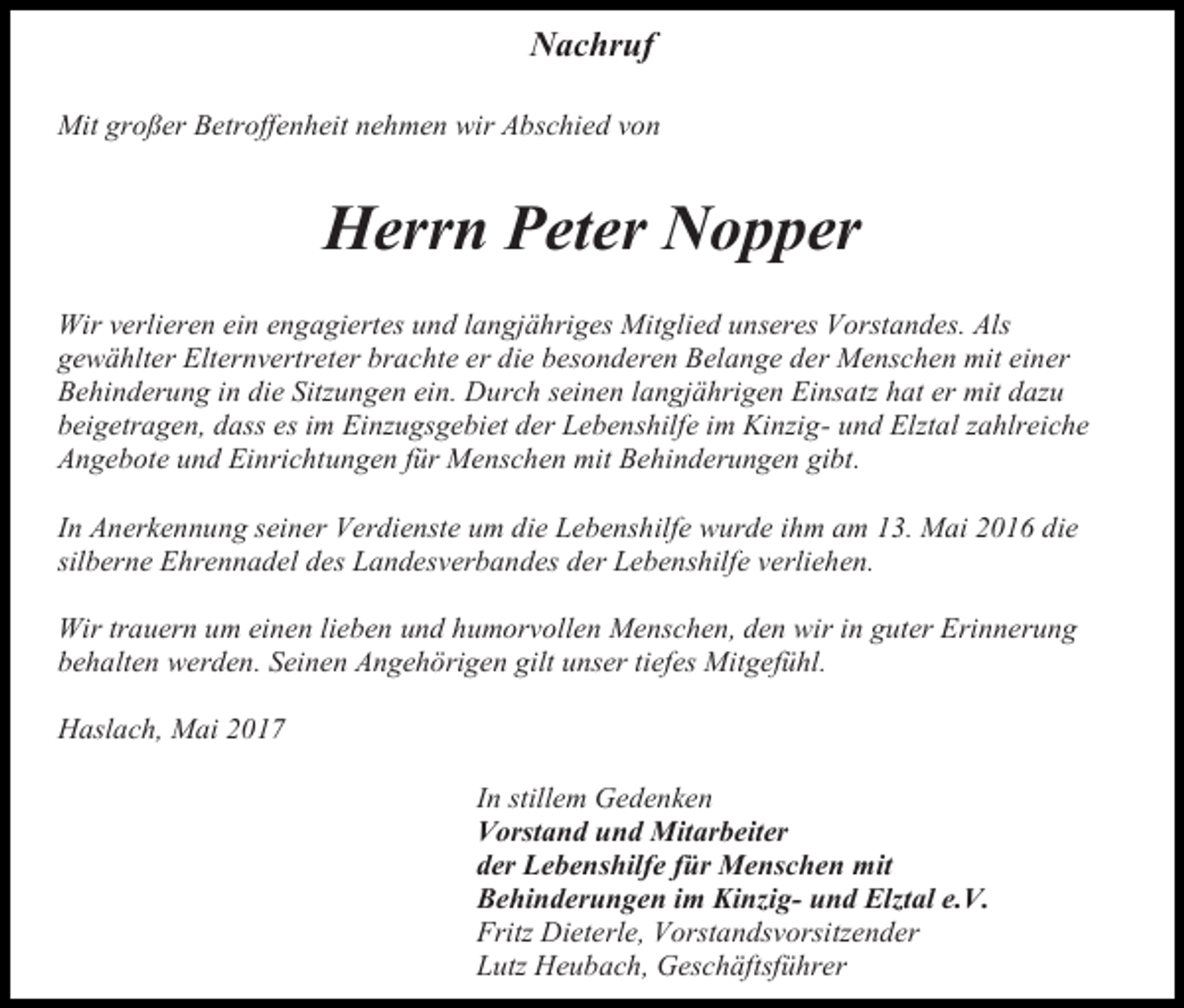 <p>Nachruf<br />Mit großer Betroffenheit nehmen wir Abschied von</p><p>Herrn Peter Nopper<br />Wir verlieren ein engagiertes und langjähriges Mitglied unseres Vorstandes. Als<br />gewählter Elternvertreter brachte er die besonderen Belange der Menschen mit einer<br />Behinderung in die Sitzungen ein. Durch seinen langjährigen Einsatz hat er mit dazu<br />beigetragen, dass es im Einzugsgebiet der Lebenshilfe im Kinzig- und Elztal zahlreiche<br />Angebote und Einrichtungen für Menschen mit Behinderungen gibt.<br />In Anerkennung seiner Verdienste um die Lebenshilfe wurde ihm am 13. Mai 2016 die<br />silberne Ehrennadel des Landesverbandes der Lebenshilfe verliehen.<br />Wir trauern um einen lieben und humorvollen Menschen, den wir in guter Erinnerung<br />behalten werden. Seinen Angehörigen gilt unser tiefes Mitgefühl.<br />Haslach, Mai 2017<br />In stillem Gedenken<br />Vorstand und Mitarbeiter<br />der Lebenshilfe für Menschen mit<br />Behinderungen im Kinzig- und Elztal e.V.<br />Fritz Dieterle, Vorstandsvorsitzender<br />Lutz Heubach, Geschäftsführer</p>