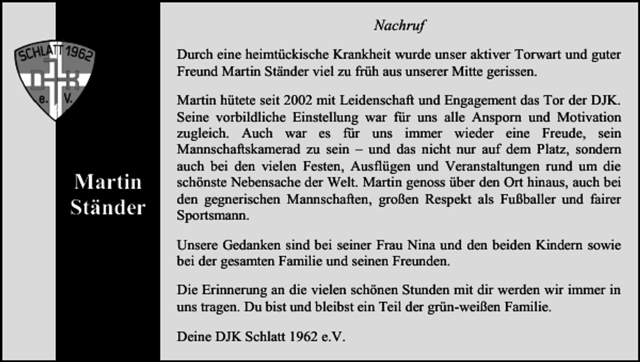 <p>Nachruf<br />Durch eine heimtückische Krankheit wurde unser aktiver Torwart und guter<br />Freund Martin Ständer viel zu früh aus unserer Mitte gerissen.</p><p>Martin<br />Ständer</p><p>Martin hütete seit 2002 mit Leidenschaft und Engagement das Tor der DJK.<br />Seine vorbildliche Einstellung war für uns alle Ansporn und Motivation<br />zugleich. Auch war es für uns immer wieder eine Freude, sein<br />Mannschaftskamerad zu sein – und das nicht nur auf dem Platz, sondern<br />auch bei den vielen Festen, Ausflügen und Veranstaltungen rund um die<br />schönste Nebensache der Welt. Martin genoss über den Ort hinaus, auch bei<br />den gegnerischen Mannschaften, großen Respekt als Fußballer und fairer<br />Sportsmann.<br />Unsere Gedanken sind bei seiner Frau Nina und den beiden Kindern sowie<br />bei der gesamten Familie und seinen Freunden.<br />Die Erinnerung an die vielen schönen Stunden mit dir werden wir immer in<br />uns tragen. Du bist und bleibst ein Teil der grün-weißen Familie.<br />Deine DJK Schlatt 1962 e.V.</p>