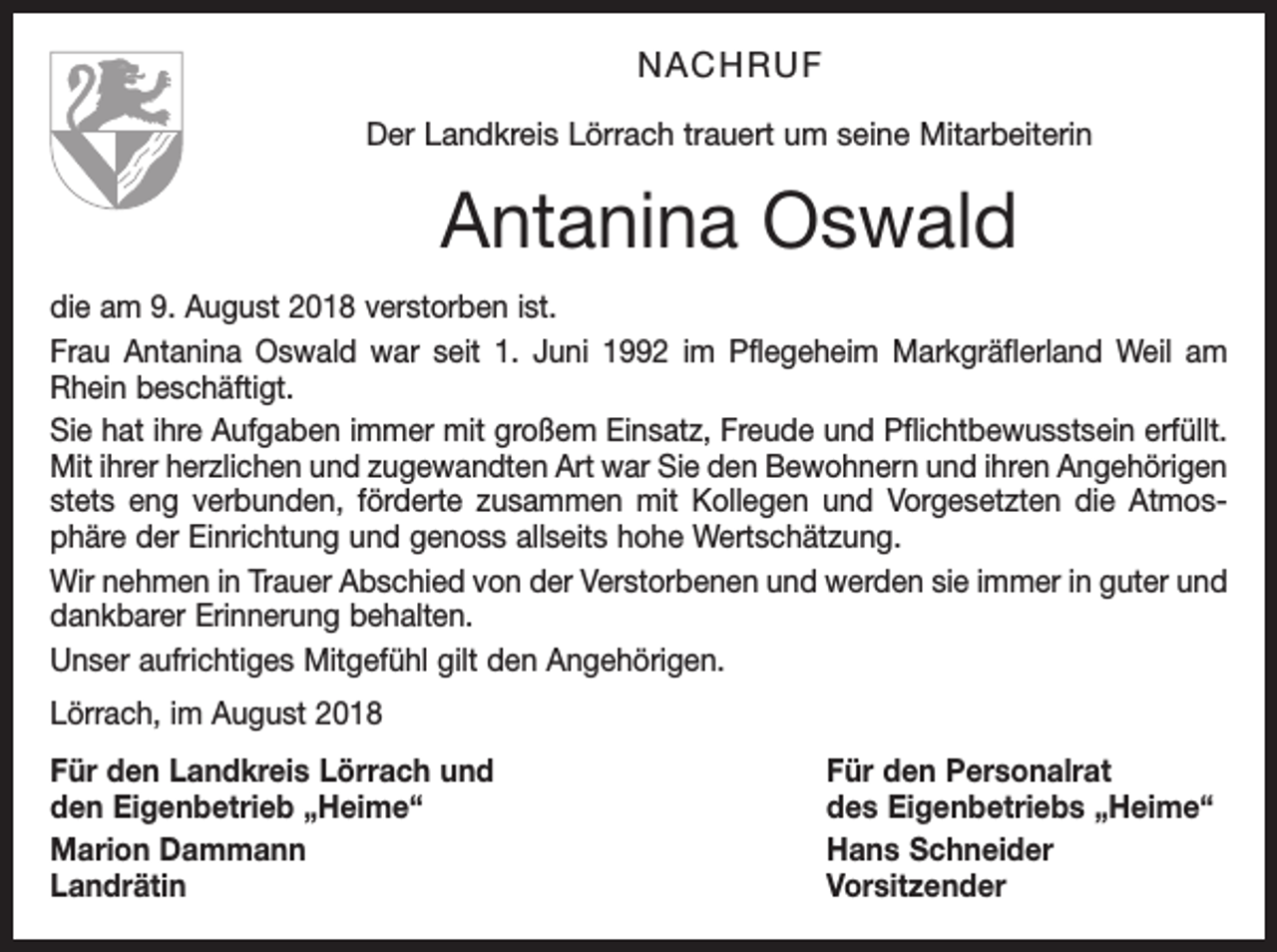 <p>NACHRUF<br />Der Landkreis Lörrach trauert um seine Mitarbeiterin</p><p>Antanina Oswald<br />die am 9. August 2018 verstorben ist.<br />Frau Antanina Oswald war seit 1. Juni 1992 im Pflegeheim Markgräflerland Weil am<br />Rhein beschäftigt.<br />Sie hat ihre Aufgaben immer mit großem Einsatz, Freude und Pflichtbewusstsein erfüllt.<br />Mit ihrer herzlichen und zugewandten Art war Sie den Bewohnern und ihren Angehörigen<br />stets eng verbunden, förderte zusammen mit Kollegen und Vorgesetzten die Atmosphäre der Einrichtung und genoss allseits hohe Wertschätzung.<br />Wir nehmen in Trauer Abschied von der Verstorbenen und werden sie immer in guter und<br />dankbarer Erinnerung behalten.<br />Unser aufrichtiges Mitgefühl gilt den Angehörigen.<br />Lörrach, im August 2018<br />Für den Landkreis Lörrach und<br />Für den Personalrat<br />den Eigenbetrieb „Heime“<br />des Eigenbetriebs „Heime“<br />Marion Dammann<br />Hans Schneider<br />Landrätin Vorsitzender</p>