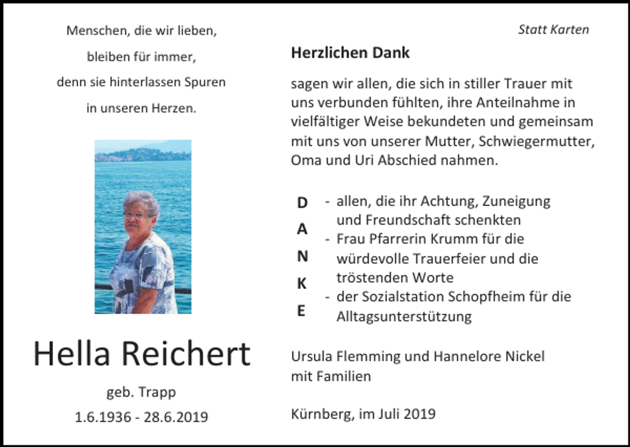 <p>Menschen, die wir lieben,<br />bleiben für immer,<br />denn sie hinterlassen Spuren<br />in unseren Herzen.</p><p>Statt Karten</p><p>Herzlichen Dank<br />sagen wir allen, die sich in stiller Trauer mit<br />uns verbunden fühlten, ihre Anteilnahme in<br />vielfältiger Weise bekundeten und gemeinsam<br />mit uns von unserer Mutter, Schwiegermutter,<br />Oma und Uri Abschied nahmen.</p><p>D - allen, die ihr Achtung, Zuneigung<br />A<br />N<br />K<br />E</p><p>Hella Reichert</p><p>und Freundschaft schenkten<br />- Frau Pfarrerin Krumm für die<br />würdevolle Trauerfeier und die<br />tröstenden Worte<br />- der Sozialstation Schopfheim für die<br />Alltagsunterstützung</p><p>Ursula Flemming und Hannelore Nickel<br />mit Familien</p><p>geb. Trapp<br />1.6.1936 - 28.6.2019</p><p>Kürnberg, im Juli 2019</p>