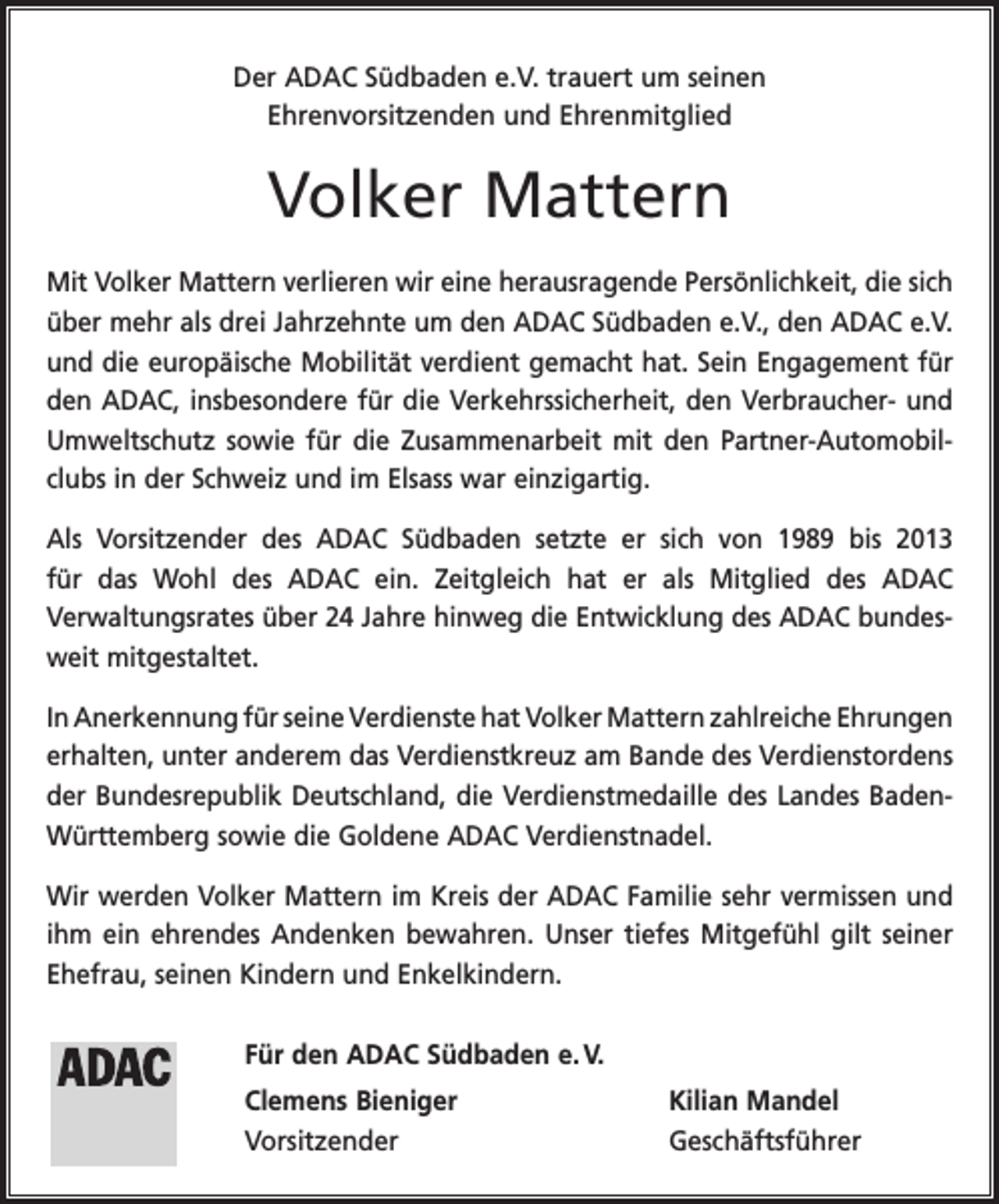 <p>Der ADAC Südbaden e.V. trauert um seinen<br />Ehrenvorsitzenden und Ehrenmitglied</p><p>Volker Mattern<br />Mit Volker Mattern verlieren wir eine herausragende Persönlichkeit, die sich<br />über mehr als drei Jahrzehnte um den ADAC Südbaden e.V., den ADAC e.V.<br />und die europäische Mobilität verdient gemacht hat. Sein Engagement für<br />den ADAC, insbesondere für die Verkehrssicherheit, den Verbraucher- und<br />Umweltschutz sowie für die Zusammenarbeit mit den Partner-Automobilclubs in der Schweiz und im Elsass war einzigartig.<br />Als Vorsitzender des ADAC Südbaden setzte er sich von 1989 bis 2013<br />für das Wohl des ADAC ein. Zeitgleich hat er als Mitglied des ADAC<br />Verwaltungs­rates über 24 Jahre hinweg die Entwicklung des ADAC bundesweit mit­gestaltet.<br />In Anerkennung für seine Verdienste hat Volker Mattern zahlreiche E<br />­ hrungen<br />erhalten, unter anderem das Verdienstkreuz am Bande des Verdienstordens<br />der Bundesrepublik Deutschland, die Verdienstmedaille des Landes BadenWürttemberg sowie die Goldene ADAC Verdienstnadel.<br />Wir werden Volker Mattern im Kreis der ADAC Familie sehr vermissen und<br />ihm ein ehrendes Andenken bewahren. Unser tiefes Mitgefühl gilt seiner<br />Ehefrau, seinen Kindern und Enkelkindern.<br />Für den ADAC Südbaden e. V.<br />Clemens Bieniger<br />Kilian Mandel<br />Vorsitzender Geschäftsführer</p>