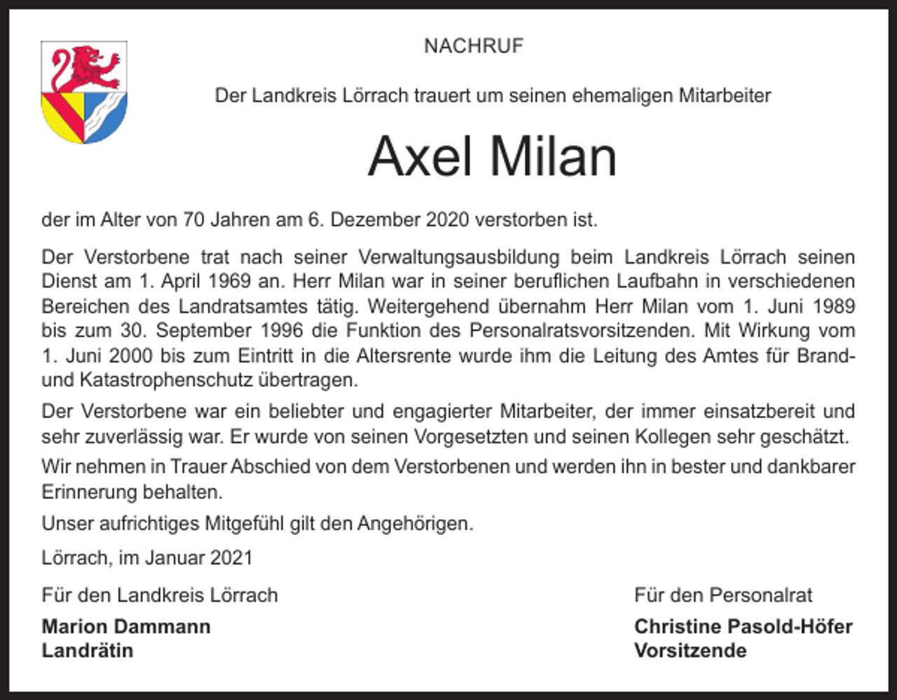 <p>NACHRUF<br />Der Landkreis Lörrach trauert um seinen ehemaligen Mitarbeiter</p><p>Axel Milan<br />der im Alter von 70 Jahren am 6. Dezember 2020 verstorben ist.<br />Der Verstorbene trat nach seiner Verwaltungsausbildung beim Landkreis Lörrach seinen<br />Dienst am 1. April 1969 an. Herr Milan war in seiner beruflichen Laufbahn in verschiedenen<br />Bereichen des Landratsamtes tätig. Weitergehend übernahm Herr Milan vom 1. Juni 1989<br />bis zum 30. September 1996 die Funktion des Personalratsvorsitzenden. Mit Wirkung vom<br />1. Juni 2000 bis zum Eintritt in die Altersrente wurde ihm die Leitung des Amtes für Brandund Katastrophenschutz übertragen.<br />Der Verstorbene war ein beliebter und engagierter Mitarbeiter, der immer einsatzbereit und<br />sehr zuverlässig war. Er wurde von seinen Vorgesetzten und seinen Kollegen sehr geschätzt.<br />Wir nehmen in Trauer Abschied von dem Verstorbenen und werden ihn in bester und dankbarer<br />Erinnerung behalten.<br />Unser aufrichtiges Mitgefühl gilt den Angehörigen.<br />Lörrach, im Januar 2021<br />Für den Landkreis Lörrach</p><p>Für den Personalrat</p><p>Marion Dammann<br />Christine Pasold-Höfer<br />Landrätin Vorsitzende</p>