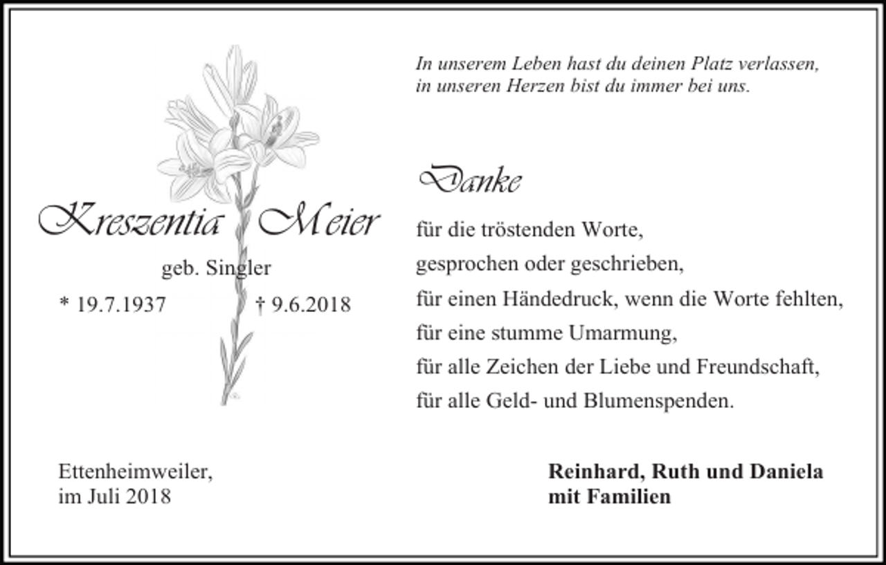 <p>In unserem Leben hast du deinen Platz verlassen,<br />in unseren Herzen bist du immer bei uns.</p><p>Danke</p><p>Kreszentia Meier<br />geb. Singler<br />* 19.7.1937</p><p>† 9.6.2018</p><p>für die tröstenden Worte,<br />gesprochen oder geschrieben,<br />für einen Händedruck, wenn die Worte fehlten,<br />für eine stumme Umarmung,<br />für alle Zeichen der Liebe und Freundschaft,<br />für alle Geld- und Blumenspenden.</p><p>Ettenheimweiler,<br />im Juli 2018</p><p>Reinhard, Ruth und Daniela<br />mit Familien</p>