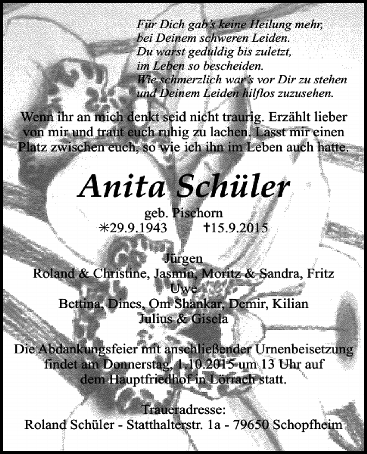 <p>Für Dich gab’s keine Heilung mehr,<br />bei Deinem schweren Leiden.<br />Du warst geduldig bis zuletzt,<br />im Leben so bescheiden.<br />Wie schmerzlich war’s vor Dir zu stehen<br />und Deinem Leiden hilflos zuzusehen.</p><p>Wenn ihr an mich denkt seid nicht traurig. Erzählt lieber<br />von mir und traut euch ruhig zu lachen. Lasst mir einen<br />Platz zwischen euch, so wie ich ihn im Leben auch hatte.</p><p>Anita Schüler<br />geb. Pischorn<br />✳29.9.1943<br />✝15.9.2015</p><p>Jürgen<br />Roland &amp; Christine, Jasmin, Moritz &amp; Sandra, Fritz<br />Uwe<br />Bettina, Dines, Om Shankar, Demir, Kilian<br />Julius &amp; Gisela<br />Die Abdankungsfeier mit anschließender Urnenbeisetzung<br />findet am Donnerstag, 1.10.2015 um 13 Uhr auf<br />dem Hauptfriedhof in Lörrach statt.<br />Traueradresse:<br />Roland Schüler - Statthalterstr. 1a - 79650 Schopfheim</p>