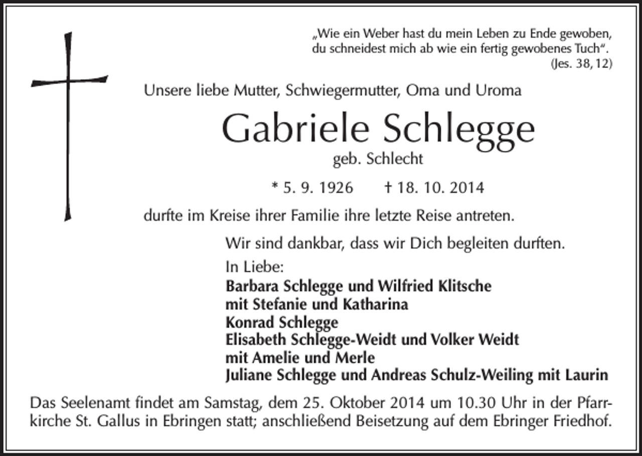<p>„Wie ein Weber hast du mein Leben zu Ende gewoben,<br />du schneidest mich ab wie ein fertig gewobenes Tuch“.</p><p>(Jes. 38, 12)</p><p>Unsere liebe Mutter, Schwiegermutter, Oma und Uroma</p><p>Gabriele Schlegge<br />geb. Schlecht</p><p>* 5. 9. 1926 † 18. 10. 2014<br />durfte im Kreise ihrer Familie ihre letzte Reise antreten.<br />Wir sind dankbar, dass wir Dich begleiten durften.<br />In Liebe:<br />Barbara Schlegge und Wilfried Klitsche<br />mit Stefanie und Katharina<br />Konrad Schlegge<br />Elisabeth Schlegge-Weidt und Volker Weidt<br />mit Amelie und Merle<br />Juliane Schlegge und Andreas Schulz-Weiling mit Laurin<br />Das Seelenamt findet am Samstag, dem 25. Oktober 2014 um 10.30 Uhr in der Pfarrkirche St. Gallus in Ebringen statt; anschließend Beisetzung auf dem Ebringer Friedhof.</p>