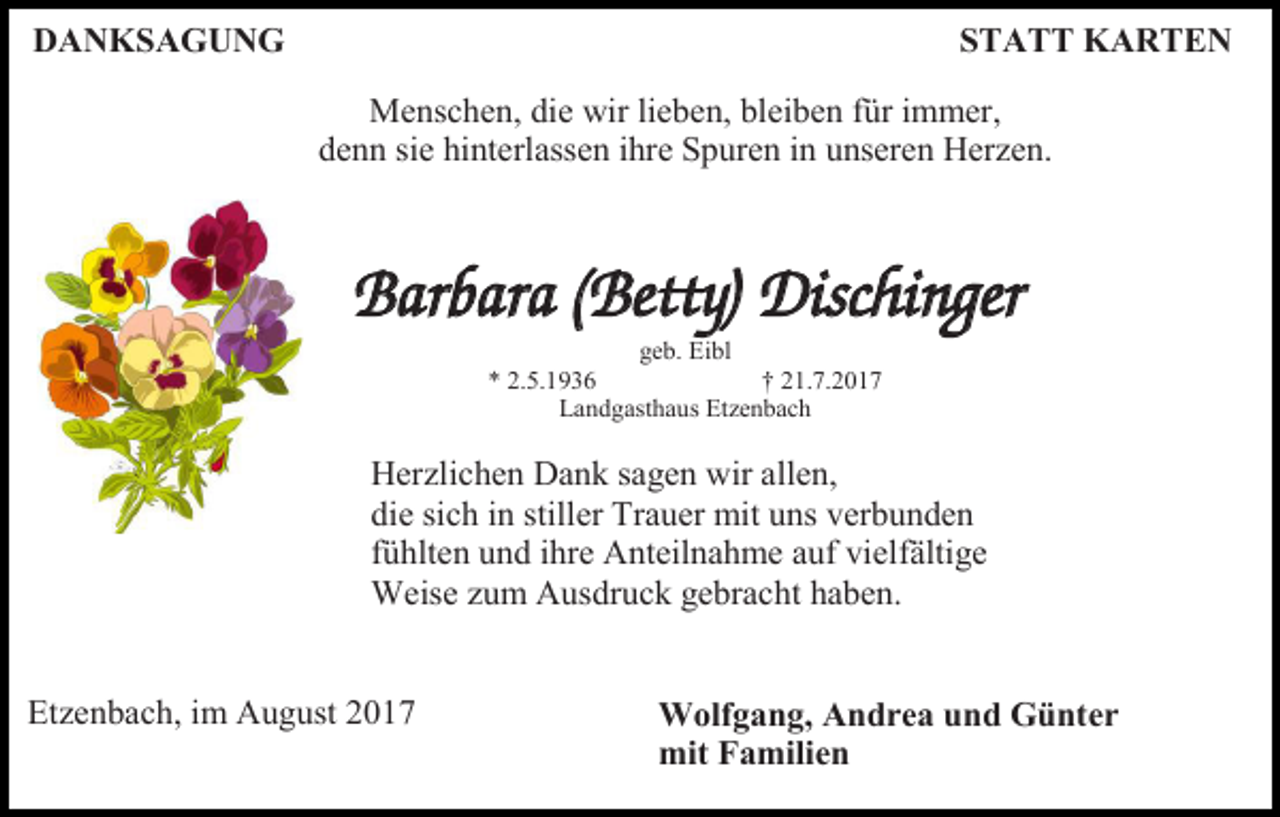<p>DANKSAGUNG</p><p>STATT KARTEN<br />Menschen, die wir lieben, bleiben für immer,<br />denn sie hinterlassen ihre Spuren in unseren Herzen.</p><p>Barbara (Betty) Dischinger<br />geb. Eibl<br />* 2.5.1936<br />† 21.7.2017<br />Landgasthaus Etzenbach</p><p>Herzlichen Dank sagen wir allen,<br />die sich in stiller Trauer mit uns verbunden<br />fühlten und ihre Anteilnahme auf vielfältige<br />Weise zum Ausdruck gebracht haben.</p><p>Etzenbach, im August 2017</p><p>Wolfgang, Andrea und Günter<br />mit Familien</p>