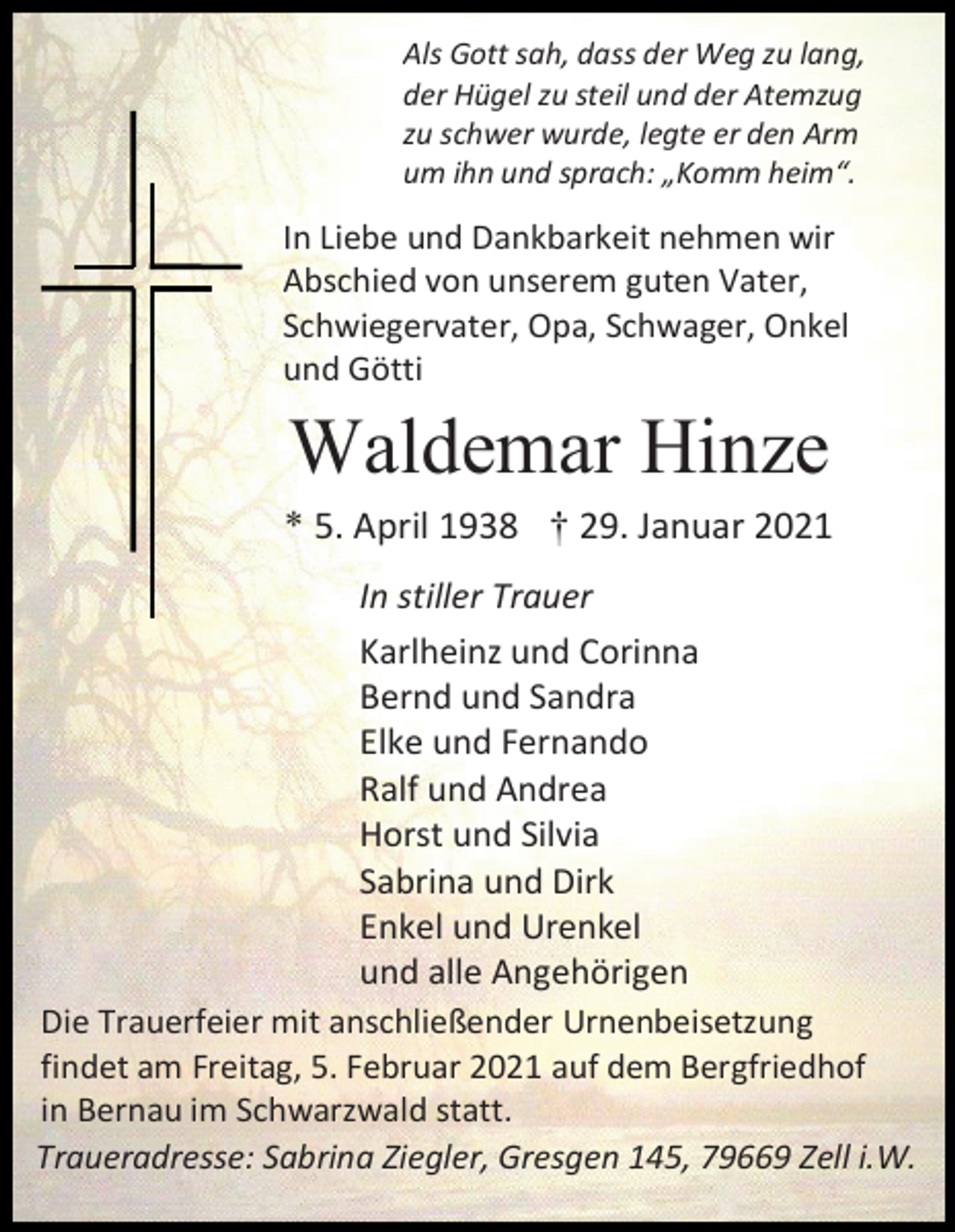 <p>Als Gott sah, dass der Weg zu lang,<br />der Hügel zu steil und der Atemzug<br />zu schwer wurde, legte er den Arm<br />um ihn und sprach: „Komm heim“.</p><p>In Liebe und Dankbarkeit nehmen wir<br />Abschied von unserem guten Vater,<br />Schwiegervater, Opa, Schwager, Onkel<br />und Götti</p><p>Waldemar Hinze<br />* 5. April 1938 † 29. Januar 2021<br />In stiller Trauer<br />Karlheinz und Corinna<br />Bernd und Sandra<br />Elke und Fernando<br />Ralf und Andrea<br />Horst und Silvia<br />Sabrina und Dirk<br />Enkel und Urenkel<br />und alle Angehörigen<br />Die Trauerfeier mit anschließender Urnenbeisetzung<br />findet am Freitag, 5. Februar 2021 auf dem Bergfriedhof<br />in Bernau im Schwarzwald statt.<br />Traueradresse: Sabrina Ziegler, Gresgen 145, 79669 Zell i.W.</p>