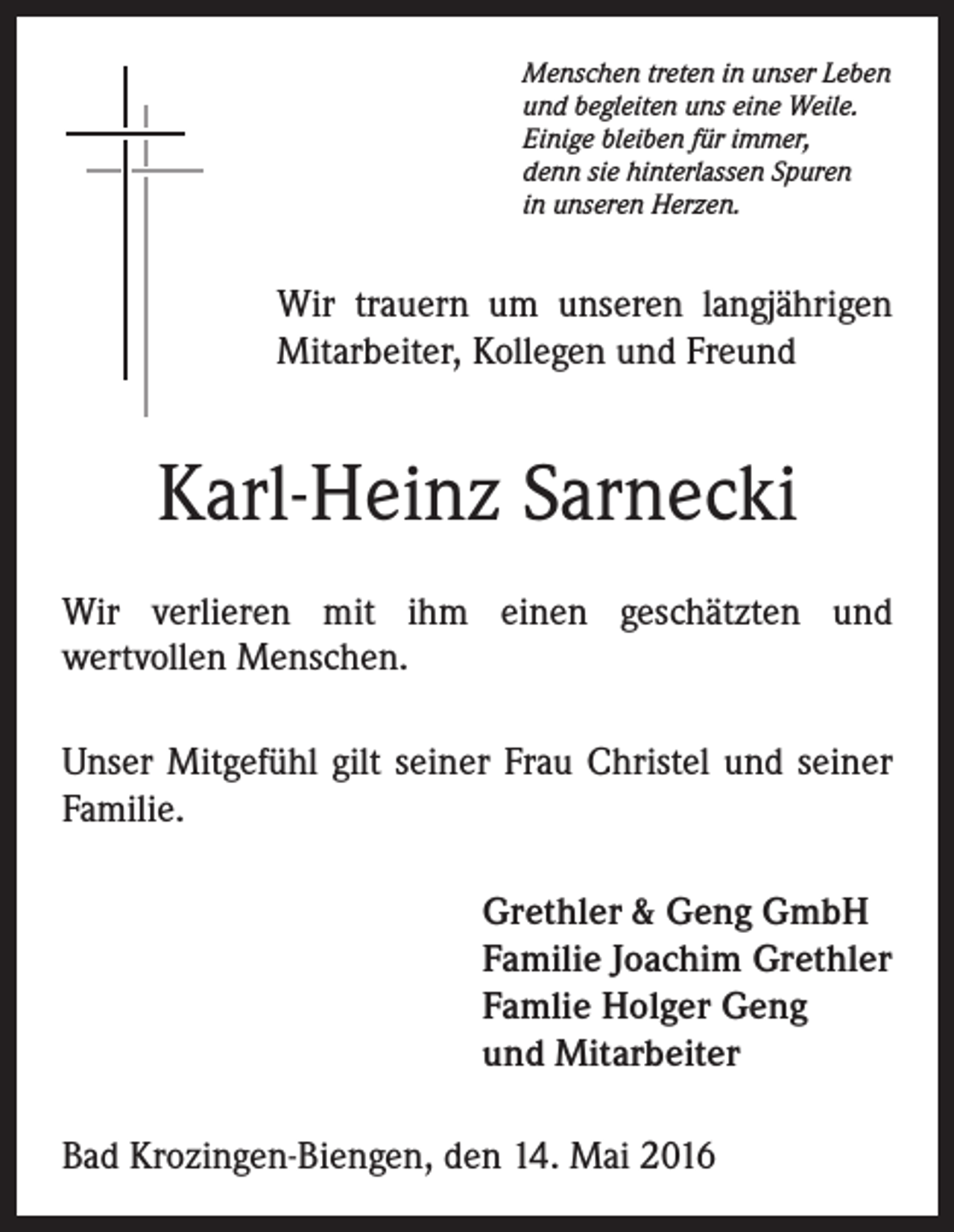 <p>Menschen treten in unser Leben<br />und begleiten uns eine Weile.<br />Einige bleiben für immer,<br />denn sie hinterlassen Spuren<br />in unseren Herzen.</p><p>Wir trauern um unseren langjährigen<br />Mitarbeiter, Kollegen und Freund</p><p>Karl-Heinz Sarnecki<br />Wir verlieren mit ihm einen geschätzten und<br />wertvollen Menschen.<br />Unser Mitgefühl gilt seiner Frau Christel und seiner<br />Familie.<br />Grethler &amp; Geng GmbH<br />Familie Joachim Grethler<br />Famlie Holger Geng<br />und Mitarbeiter<br />Bad Krozingen-Biengen, den 14. Mai 2016</p>