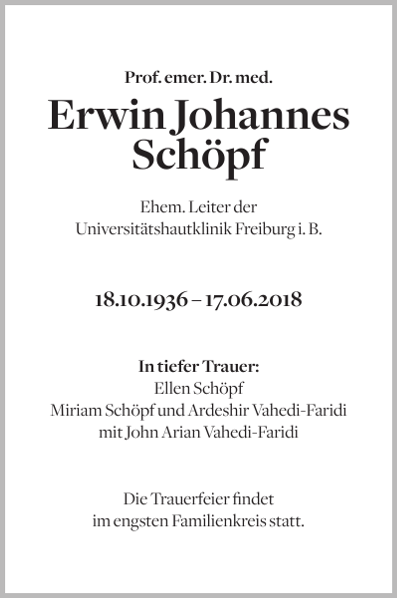 <p>Prof. emer. Dr. med.</p><p>Erwin Johannes<br />Schöpf<br />Ehem. Leiter der<br />Universitätshautklinik Freiburg i. B.</p><p>18.10.1936 – 17.06.2018<br />In tiefer Trauer:<br />Ellen Schöpf<br />Miriam Schöpf und Ardeshir Vahedi-Faridi<br />mit John Arian Vahedi-Faridi</p><p>Die Trauerfeier findet<br />im engsten Familienkreis statt.</p>