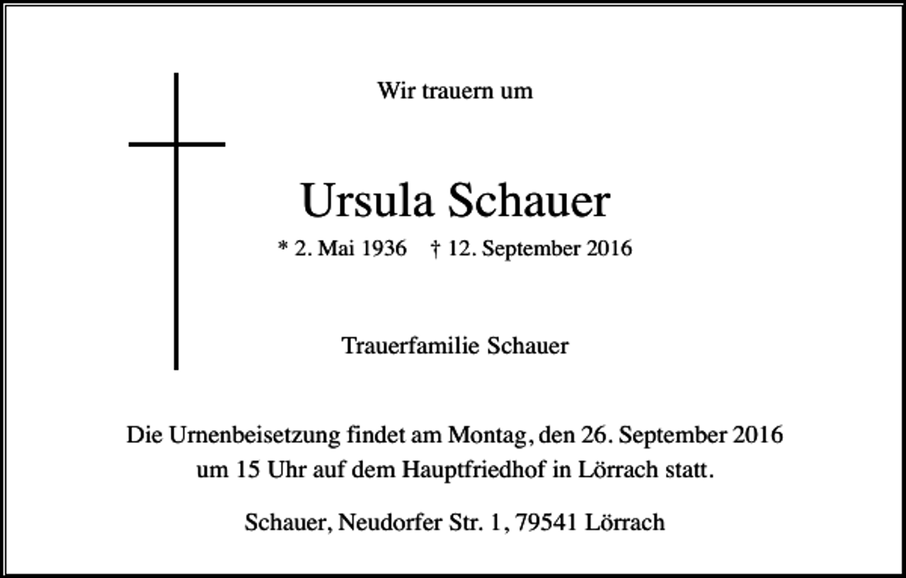 <p>Wir trauern um</p><p>Ursula Schauer<br />* 2. Mai 1936</p><p>† 12. September 2016</p><p>Trauerfamilie Schauer</p><p>Die Urnenbeisetzung findet am Montag, den 26. September 2016<br />um 15 Uhr auf dem Hauptfriedhof in Lörrach statt.<br />Schauer, Neudorfer Str. 1, 79541 Lörrach</p>