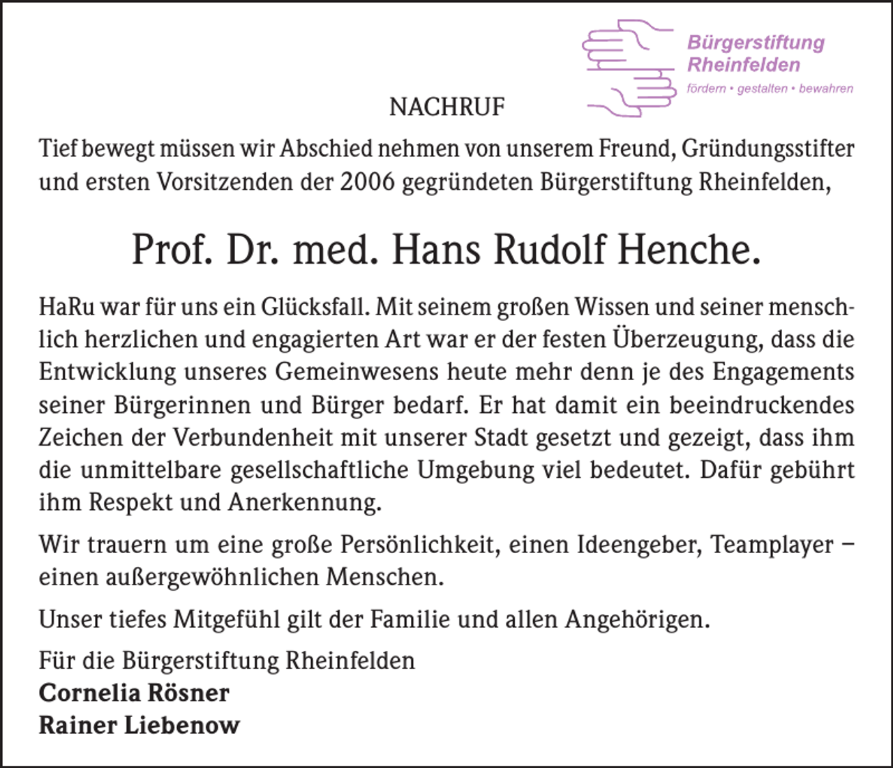 <p>NACHRUF<br />Tief bewegt müssen wir Abschied nehmen von unserem Freund, Gründungsstifter<br />und ersten Vorsitzenden der 2006 gegründeten Bürgerstiftung Rheinfelden,</p><p>Prof. Dr. med. Hans Rudolf Henche.<br />HaRu war für uns ein Glücksfall. Mit seinem großen Wissen und seiner menschlich herzlichen und engagierten Art war er der festen Überzeugung, dass die<br />Entwicklung unseres Gemeinwesens heute mehr denn je des Engagements<br />seiner Bürgerinnen und Bürger bedarf. Er hat damit ein beeindruckendes<br />Zeichen der Verbundenheit mit unserer Stadt gesetzt und gezeigt, dass ihm<br />die unmittelbare gesellschaftliche Umgebung viel bedeutet. Dafür gebührt<br />ihm Respekt und Anerkennung.<br />Wir trauern um eine große Persönlichkeit, einen Ideengeber, Teamplayer –<br />einen außergewöhnlichen Menschen.<br />Unser tiefes Mitgefühl gilt der Familie und allen Angehörigen.<br />Für die Bürgerstiftung Rheinfelden<br />Cornelia Rösner<br />Rainer Liebenow</p>