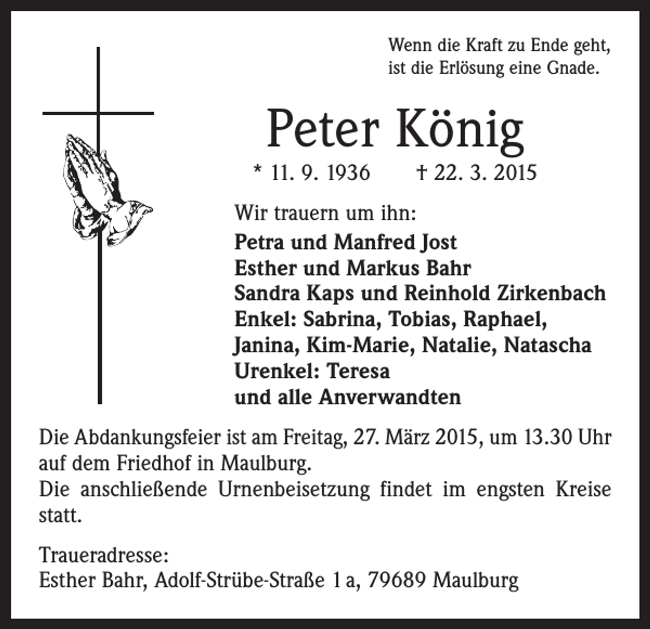 <p>Wenn die Kraft zu Ende geht,<br />ist die Erlösung eine Gnade.</p><p>Peter König</p><p>* 11. 9. 1936 † 22. 3. 2015<br />Wir trauern um ihn:<br />Petra und Manfred Jost<br />Esther und Markus Bahr<br />Sandra Kaps und Reinhold Zirkenbach<br />Enkel: Sabrina, Tobias, Raphael,<br />Janina, Kim-Marie, Natalie, Natascha<br />Urenkel: Teresa<br />und alle Anverwandten<br />Die Abdankungsfeier ist am Freitag, 27. März 2015, um 13.30 Uhr<br />auf dem Friedhof in Maulburg.<br />Die anschließende Urnenbeisetzung findet im engsten Kreise<br />statt.<br />Traueradresse:<br />Esther Bahr, Adolf-Strübe-Straße 1 a, 79689 Maulburg</p>