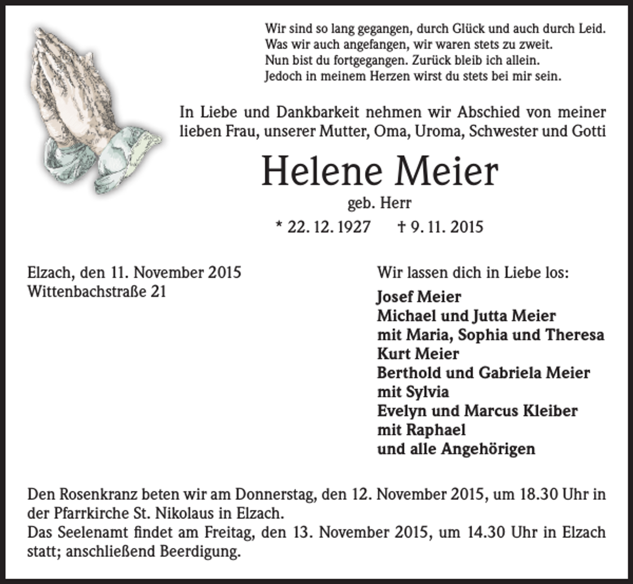 <p>Wir sind so lang gegangen, durch Glück und auch durch Leid.<br />Was wir auch angefangen, wir waren stets zu zweit.<br />Nun bist du fortgegangen. Zurück bleib ich allein.<br />Jedoch in meinem Herzen wirst du stets bei mir sein.</p><p>In Liebe und Dankbarkeit nehmen wir Abschied von meiner<br />lieben Frau, unserer Mutter, Oma, Uroma, Schwester und Gotti</p><p>Helene Meier<br />geb. Herr<br />* 22. 12. 1927 † 9. 11. 2015</p><p>Elzach, den 11. November 2015<br />Wittenbachstraße 21</p><p>Wir lassen dich in Liebe los:<br />Josef Meier<br />Michael und Jutta Meier<br />mit Maria, Sophia und Theresa<br />Kurt Meier<br />Berthold und Gabriela Meier<br />mit Sylvia<br />Evelyn und Marcus Kleiber<br />mit Raphael<br />und alle Angehörigen</p><p>Den Rosenkranz beten wir am Donnerstag, den 12. November 2015, um 18.30 Uhr in<br />der Pfarrkirche St. Nikolaus in Elzach.<br />Das Seelenamt findet am Freitag, den 13. November 2015, um 14.30 Uhr in Elzach<br />statt; anschließend Beerdigung.</p>