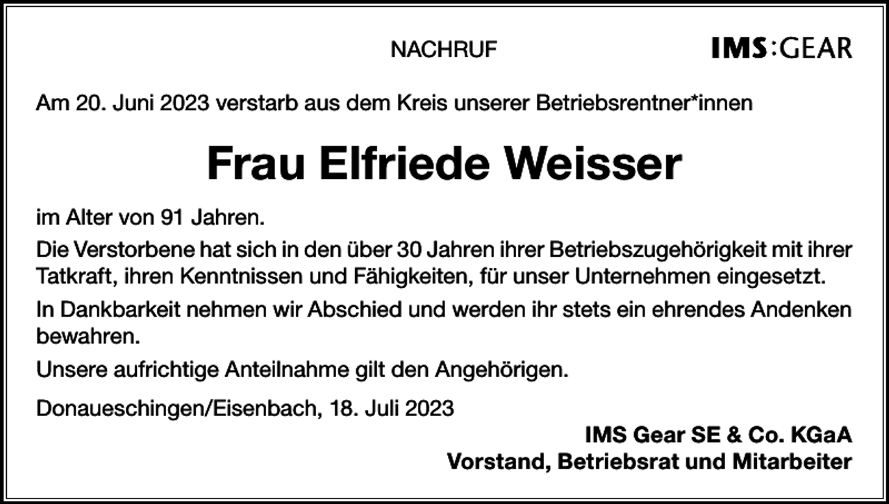 <p>NACHRUF<br />Am 20. Juni 2023 verstarb aus dem Kreis unserer Betriebsrentner*innen</p><p>Frau Elfriede Weisser<br />im Alter von 91 Jahren.<br />Die Verstorbene hat sich in den über 30 Jahren ihrer Betriebszugehörigkeit mit ihrer<br />Tatkraft, ihren Kenntnissen und Fähigkeiten, für unser Unternehmen eingesetzt.<br />In Dankbarkeit nehmen wir Abschied und werden ihr stets ein ehrendes Andenken<br />bewahren.<br />Unsere aufrichtige Anteilnahme gilt den Angehörigen.<br />Donaueschingen/Eisenbach, 18. Juli 2023<br />IMS Gear SE &amp; Co. KGaA<br />Vorstand, Betriebsrat und Mitarbeiter</p>
