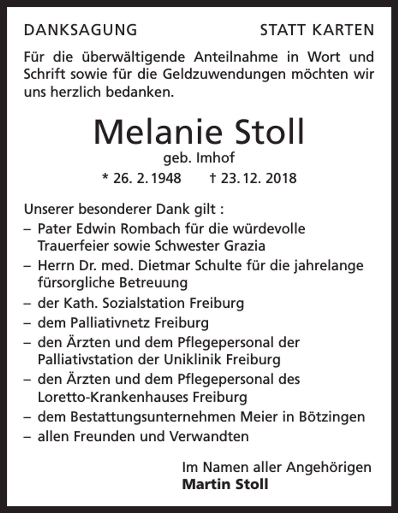 <p>DANKSAGUNG</p><p>STATT KARTEN</p><p>Für die überwältigende Anteilnahme in Wort und<br />Schrift sowie für die Geldzuwendungen möchten wir<br />uns herzlich bedanken.</p><p>Melanie Stoll<br />geb. Imhof<br />* 26. 2. 1948 † 23. 12. 2018</p><p>Unserer besonderer Dank gilt :<br />– Pater Edwin Rombach für die würdevolle<br />­Trauerfeier sowie Schwester Grazia<br />– Herrn Dr. med. Dietmar Schulte für die jahrelange<br />fürsorgliche Betreuung<br />– der Kath. Sozialstation Freiburg<br />– dem Palliativnetz Freiburg<br />– den Ärzten und dem Pflegepersonal der<br />­Palliativstation der Uniklinik Freiburg<br />– den Ärzten und dem Pflegepersonal des ­<br />Loretto-Krankenhauses Freiburg<br />– dem Bestattungsunternehmen Meier in Bötzingen<br />– allen Freunden und Verwandten<br />Im Namen aller Angehörigen<br />Martin Stoll</p>