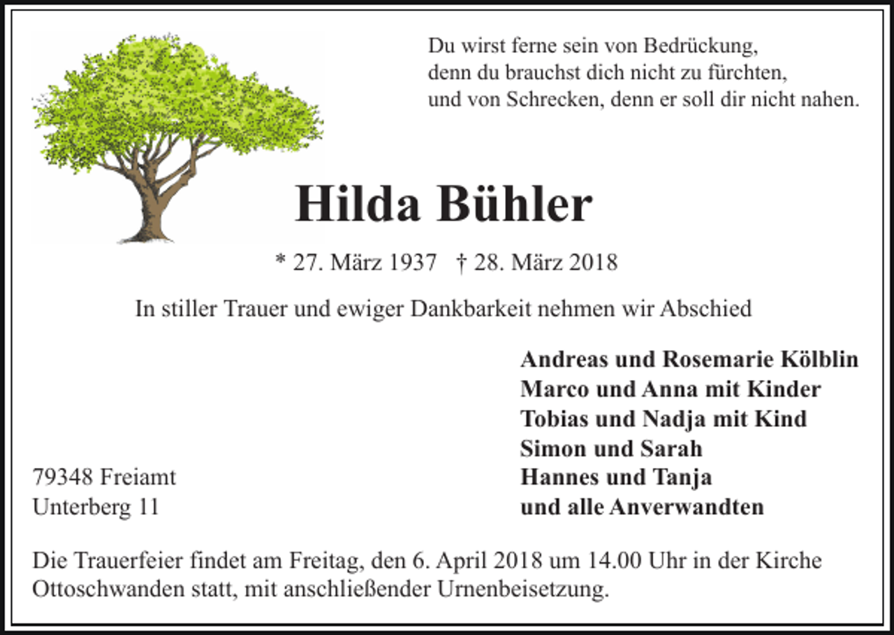 <p>Du<br />wirstf ferne<br />D u wirst<br />er n e s sein<br />ei n vvon<br />o n BBedrückung,<br />e dr ü c k u n g,<br />denn<br />brauchst<br />dich<br />nicht<br />d e n n ddu<br />u br<br />a u c hst di<br />c h ni<br />c ht zzu<br />u ffürchten,<br />ür c ht e n,<br />und<br />u n d vvon<br />o n Schrecken,<br />S c hr e c k e n, ddenn<br />e n n er<br />er soll<br />s oll dir<br />dir nicht<br />ni c ht nahen.<br />n a h e n.</p><p>Hilda<br />Hil<br />d a BBühler<br />ü hl e r<br />** 227.<br />7. März<br />M är z 11937<br />9 3 7 †† 228.<br />8. März<br />M är z<br />IInn stiller<br />still er Trauer<br />Tr a u er und<br />u n d ewiger<br />e wi ger Dankbarkeit<br />D a n k b ar k eit nehmen<br />n e h m e n wir<br />w ir Abschied<br />A bs c hi e d</p><p>7 9 3 4 8 Freiamt<br />79348<br />Fr ei a mt<br />UUnterberg<br />nt er b er g 11</p><p>AAndreas<br />n d r e as uund<br />n d RRosemarie<br />os e m a ri e Kölblin<br />K öl bli n<br />MMarco<br />a r c o u und<br />n d AAnna<br />n n a mit<br />n der<br />mit KiKinder<br />TTobias<br />o bi as uund<br />n d Nadja<br />N a dj a mit<br />mit Kind<br />K ind<br />Si<br />m o n uund<br />n d SSarah<br />ar a h<br />Simon<br />HHannes<br />a n n es uund<br />n d TTanja<br />a nj a<br />uund<br />n d all<br />e Anverwandten<br />A n v e r w a n dt e n<br />alle</p><p>Die<br />Di<br />e TrTrauerfeier<br />a u erf ei er fifindet<br />n d et aam<br />m Freitag,<br />Fr eit a g, den<br />d e n 6.<br />6. April<br />A pril 2018<br />2 0 18 uum<br />m 114.00<br />4. Uhr<br />U hr iin<br />n dder<br />er Kirche<br />Ki r c h e<br />Ottoschwanden<br />Ott os c h w a n d e n ststatt,<br />att, mit<br />mit aanschließender<br />ns c hli e ß e n d er Urnenbeisetzung.<br />Ur n e n b eis et z u n g.</p>
