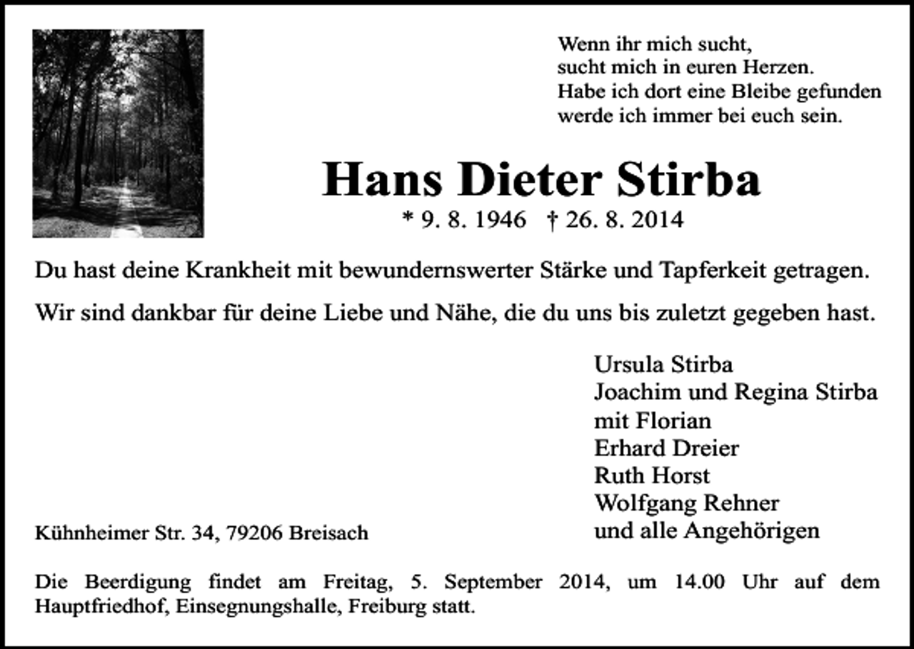 <p>Wenn ihr mich sucht,<br />sucht mich in euren Herzen.<br />Habe ich dort eine Bleibe gefunden<br />werde ich immer bei euch sein.</p><p>Hans Dieter Stirba<br />* 9. 8. 1946 † 26. 8. 2014</p><p>Du hast deine Krankheit mit bewundernswerter Stärke und Tapferkeit getragen.<br />Wir sind dankbar für deine Liebe und Nähe, die du uns bis zuletzt gegeben hast.</p><p>Kühnheimer Str. 34, 79206 Breisach</p><p>Ursula Stirba<br />Joachim und Regina Stirba<br />mit Florian<br />Erhard Dreier<br />Ruth Horst<br />Wolfgang Rehner<br />und alle Angehörigen</p><p>Die Beerdigung findet am Freitag, 5. September 2014, um 14.00 Uhr auf dem<br />Hauptfriedhof, Einsegnungshalle, Freiburg statt.</p>