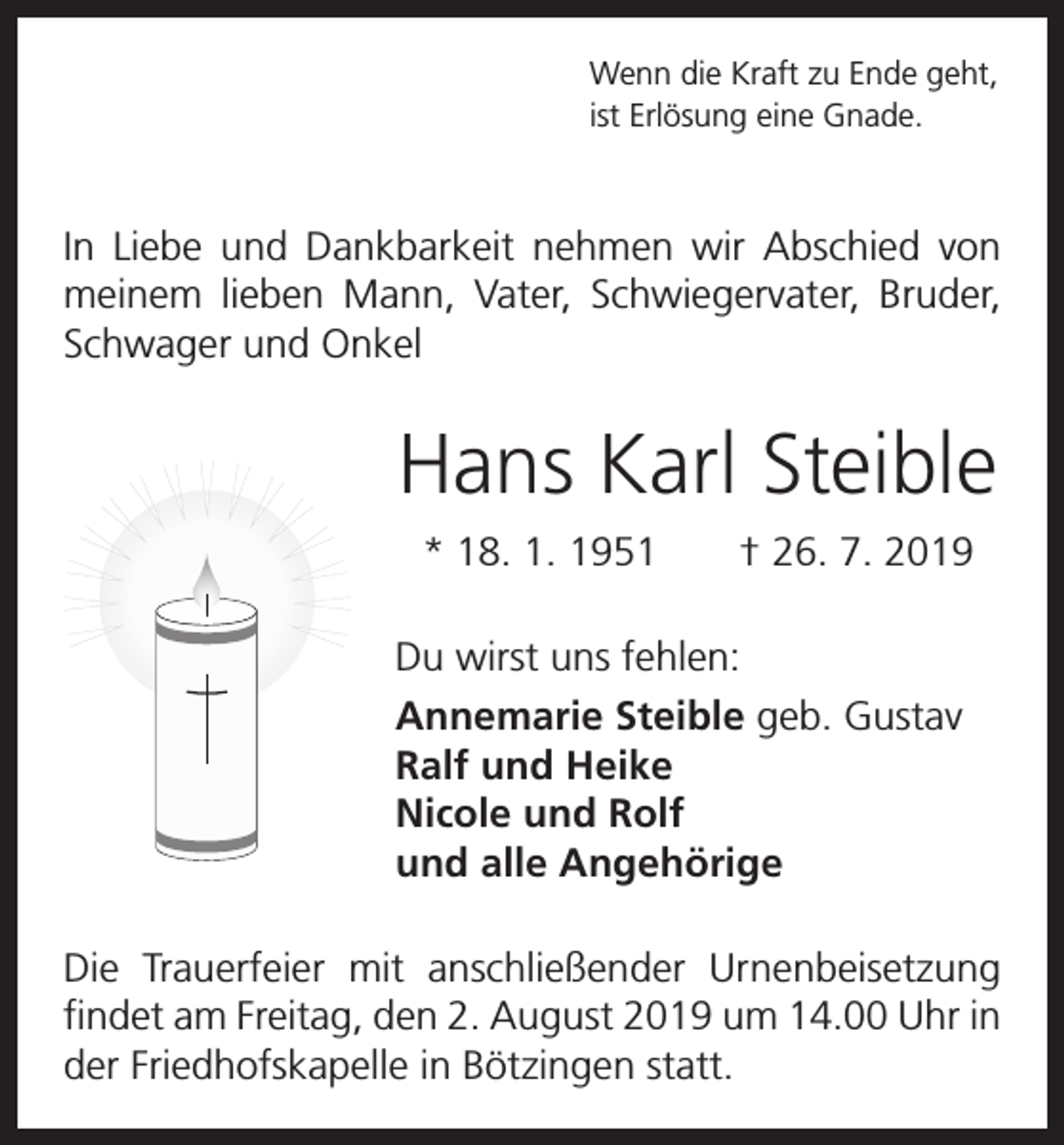 <p>Wenn die Kraft zu Ende geht,<br />ist Erlösung eine Gnade.</p><p>In Liebe und Dankbarkeit nehmen wir Abschied von<br />meinem lieben Mann, Vater, Schwiegervater, Bruder,<br />Schwager und Onkel</p><p>Hans Karl Steible<br />* 18. 1. 1951 † 26. 7. 2019<br />Du wirst uns fehlen:<br />Annemarie Steible geb. Gustav<br />Ralf und Heike<br />Nicole und Rolf<br />und alle Angehörige<br />Die Trauerfeier mit anschließender Urnenbeisetzung<br />findet am Freitag, den 2. August 2019 um 14.00 Uhr in<br />der Friedhofskapelle in Bötzingen statt.</p>