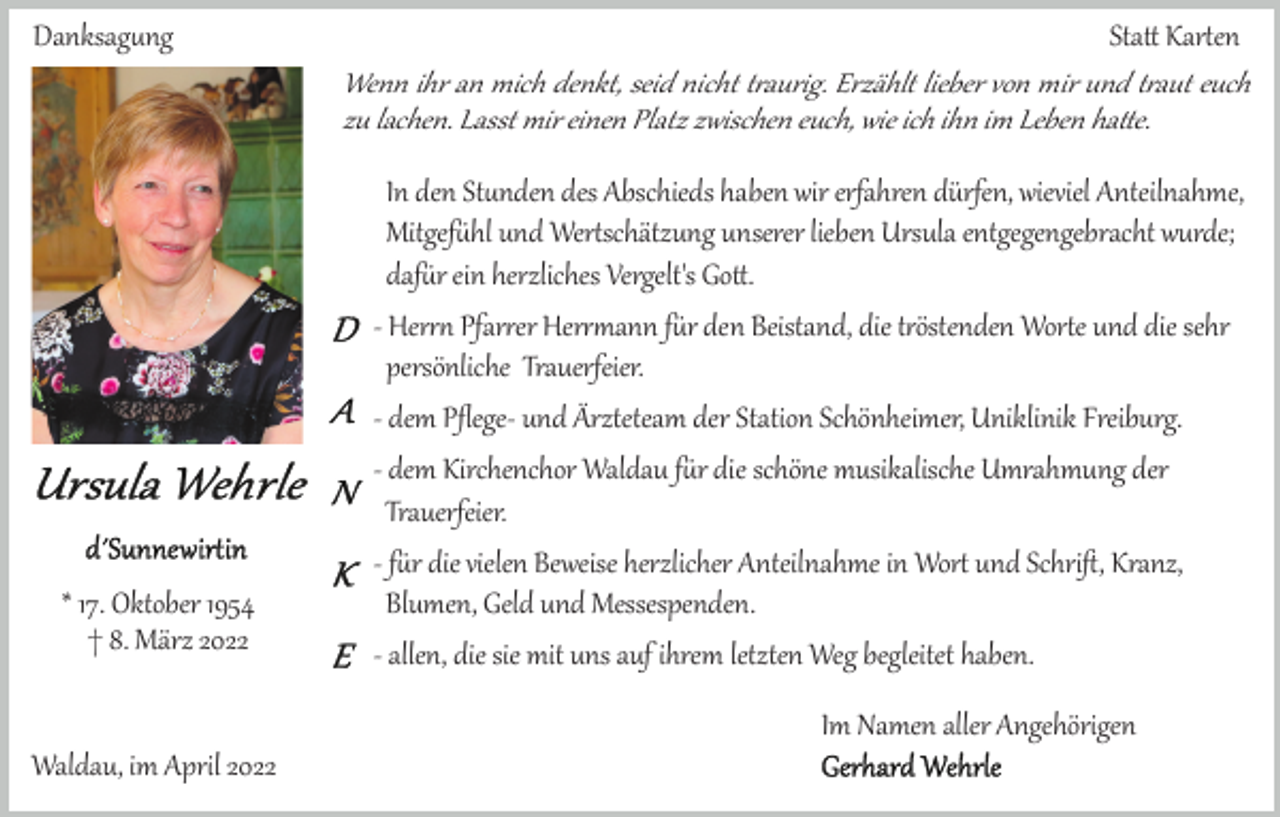 <p>Danksag�ng</p><p>* 17. Oktober 1954<br />† 8. März 2022</p><p>Sta� Kar�en<br />Wenn ihr an mich denkt, seid nicht t�aurig. Erzählt lieber von mir und t�aut euch<br />zu lachen. Lasst mir einen Platz zwischen euch, wie ich ihn im Leben ha�e.<br />In den St�nden des Abschieds haben wir erfahren dürfen, wieviel Anteilnahme,<br />Mitgef�hl und Wer�schätzung unserer lieben Ursula entgegengebracht wurde;<br />daf�r ein herzliches Vergelt's Go�.<br />­ Her�� Pfar�er Her��ann f�r den Beistand, die t�östenden Wor�e und die sehr<br />persönliche Trauerfeier.<br />­ dem Pﬂege­ und Ärzteteam der Station Schönheimer, Uniklinik Freiburg.<br />­ dem Kirchenchor Waldau f�r die schöne musikalische Umrahmung der<br />Trauerfeier.<br />­ f�r die vielen Beweise herzlicher Anteilnahme in Wor� und Schriﬅ, Kranz,<br />Blumen, Geld und Messespenden.<br />­ allen, die sie mit uns auf ihrem letzten Weg begleitet haben.<br />Im Namen aller Angehörigen</p><p>Waldau, im April 2022</p>
