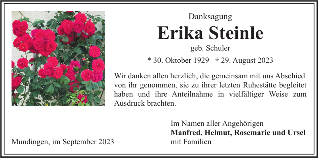 <p>Danksagung</p><p>Erika Steinle<br />geb. Schuler<br />* 30. Oktober 1929 † 29. August 2023<br />Wir danken allen herzlich, die gemeinsam mit uns Abschied<br />von ihr genommen, sie zu ihrer letzten Ruhestätte begleitet<br />haben und ihre Anteilnahme in vielfältiger Weise zum<br />Ausdruck brachten.</p><p>Mundingen, im September 2023</p><p>Im Namen aller Angehörigen<br />Manfred, Helmut, Rosemarie und Ursel<br />mit Familien</p>