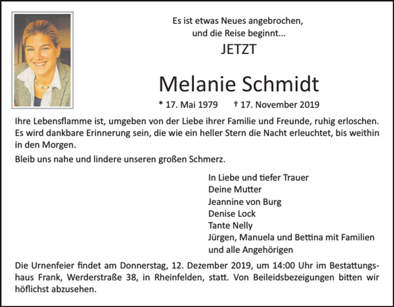 <p>Es ist etwas Neues angebrochen,<br />und die Reise beginnt...</p><p>JETZT</p><p>Melanie Schmidt<br />* 17. Mai 1979</p><p>† 17. November 2019</p><p>Ihre Lebensﬂamme ist, umgeben von der Liebe ihrer Familie und Freunde, ruhig erloschen.<br />Es wird dankbare Erinnerung sein, die wie ein heller Stern die Nacht erleuchtet, bis weithin<br />in den Morgen.<br />Bleib uns nahe und lindere unseren großen Schmerz.<br />In Liebe und �efer Trauer<br />Deine Mu�er<br />Jeannine von Burg<br />Denise Lock<br />Tante Nelly<br />Jürgen, Manuela und Be�na mit Familien<br />und alle Angehörigen<br />Die Urnenfeier ﬁndet am Donnerstag, 12. Dezember 2019, um 14:00 Uhr im Besta�ungs­<br />haus Frank, Werderstraße 38, in Rheinfelden, sta�. Von Beileidsbezeigungen bi�en wir<br />höﬂichst abzusehen.</p>