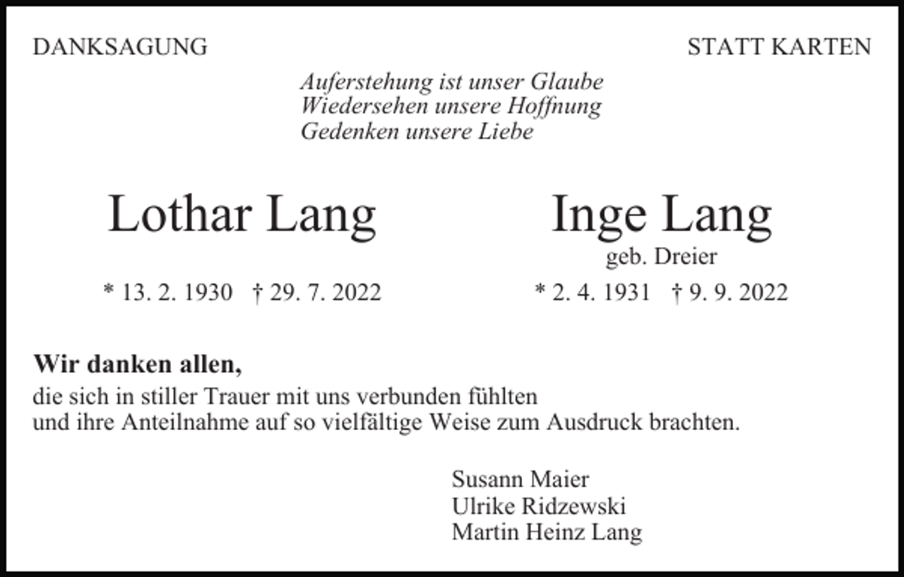 <p>DANKSAGUNG</p><p>STATT KARTEN<br />Auferstehung ist unser Glaube<br />Wiedersehen unsere Hoffnung<br />Gedenken unsere Liebe</p><p>Lothar Lang<br />* 13. 2. 1930 † 29. 7. 2022</p><p>Inge Lang</p><p>geb. Dreier<br />* 2. 4. 1931 † 9. 9. 2022</p><p>Wir danken allen,<br />die sich in stiller Trauer mit uns verbunden fühlten<br />und ihre Anteilnahme auf so vielfältige Weise zum Ausdruck brachten.<br />Susann Maier<br />Ulrike Ridzewski<br />Martin Heinz Lang</p>