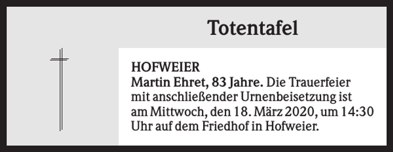 <p>Totentafel<br />HOFWEIER<br />Martin Ehret, 83 Jahre. Die Trauerfeier<br />mit anschließender Urnenbeisetzung ist<br />am Mittwoch, den 18. März 2020, um 14:30<br />Uhr auf dem Friedhof in Hofweier.</p>