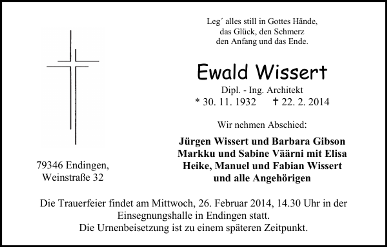 <p>Leg´ alles still in Gottes Hände,<br />das Glück, den Schmerz<br />den Anfang und das Ende.</p><p>Ewald Wissert<br />Dipl. - Ing. Architekt</p><p>* 30. 11. 1932</p><p> 22. 2. 2014</p><p>Wir nehmen Abschied:</p><p>79346 Endingen,<br />Weinstraße 32</p><p>Jürgen Wissert und Barbara Gibson<br />Markku und Sabine Väärni mit Elisa<br />Heike, Manuel und Fabian Wissert<br />und alle Angehörigen</p><p>Die Trauerfeier findet am Mittwoch, 26. Februar 2014, 14.30 Uhr in der<br />Einsegnungshalle in Endingen statt.<br />Die Urnenbeisetzung ist zu einem späteren Zeitpunkt.</p>