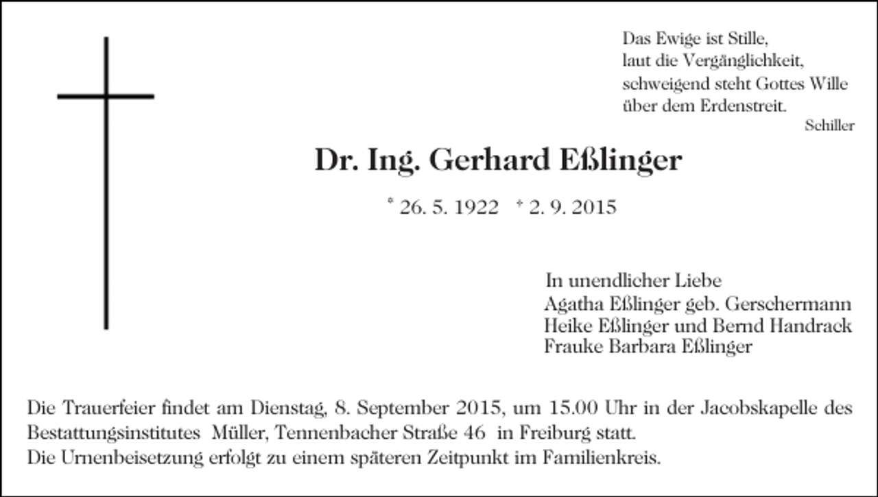 <p>Das Ewige ist Stille,<br />laut die Vergänglichkeit,<br />schweigend steht Gottes Wille<br />über dem Erdenstreit.</p><p>Schiller</p><p>Dr. Ing. Gerhard Eßlinger<br />* 26. 5. 1922 † 2. 9. 2015</p><p>In unendlicher Liebe<br />Agatha Eßlinger geb. Gerschermann<br />Heike Eßlinger und Bernd Handrack<br />Frauke Barbara Eßlinger<br />Die Trauerfeier findet am Dienstag, 8. September 2015, um 15.00 Uhr in der Jacobskapelle des<br />Bestattungsinstitutes Müller, Tennenbacher Straße 46 in Freiburg statt.<br />Die Urnenbeisetzung erfolgt zu einem späteren Zeitpunkt im Familienkreis.</p>