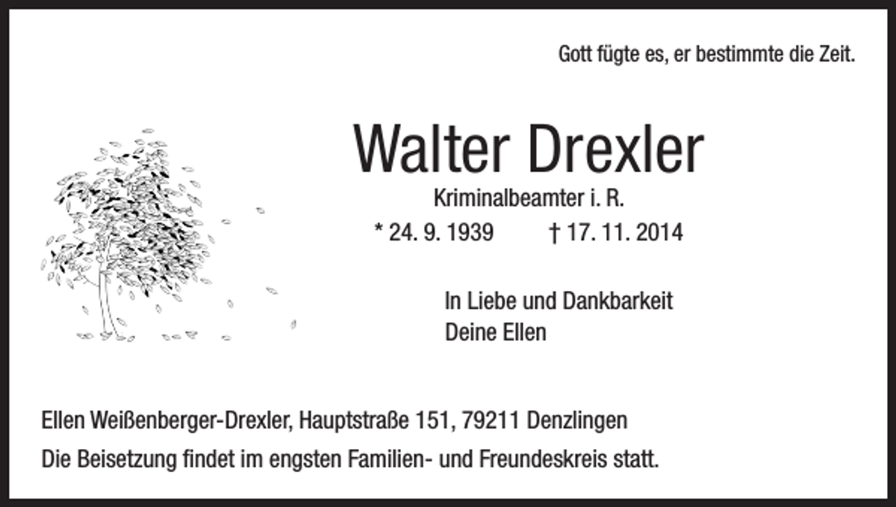 <p>Gott fügte es, er bestimmte die Zeit.</p><p>Walter Drexler<br />Kriminalbeamter i. R.<br />* 24. 9. 1939 † 17. 11. 2014</p><p>In Liebe und Dankbarkeit<br />Deine Ellen<br />Ellen Weißenberger-Drexler, Hauptstraße 151, 79211 Denzlingen<br />Die Beisetzung findet im engsten Familien- und Freundeskreis statt.</p>