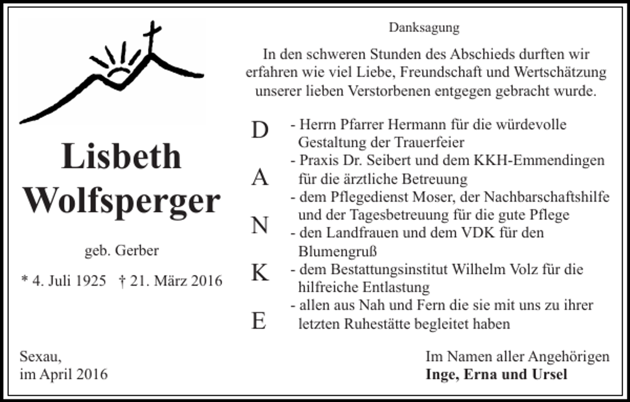 <p>Danksagung</p><p>In den schweren Stunden des Abschieds durften wir<br />erfahren wie viel Liebe, Freundschaft und Wertschätzung<br />unserer lieben Verstorbenen entgegen gebracht wurde.</p><p>Lisbeth<br />Wolfsperger<br />geb. Gerber<br />* 4. Juli 1925 † 21. März 2016</p><p>D<br />A<br />N<br />K<br />E</p><p>Sexau,<br />im April 2016</p><p>- Herrn Pfarrer Hermann für die würdevolle<br />Gestaltung der Trauerfeier<br />- Praxis Dr. Seibert und dem KKH-Emmendingen<br />für die ärztliche Betreuung<br />- dem Pflegedienst Moser, der Nachbarschaftshilfe<br />und der Tagesbetreuung für die gute Pflege<br />- den Landfrauen und dem VDK für den<br />Blumengruß<br />- dem Bestattungsinstitut Wilhelm Volz für die<br />hilfreiche Entlastung<br />- allen aus Nah und Fern die sie mit uns zu ihrer<br />letzten Ruhestätte begleitet haben<br />Im Namen aller Angehörigen<br />Inge, Erna und Ursel</p>