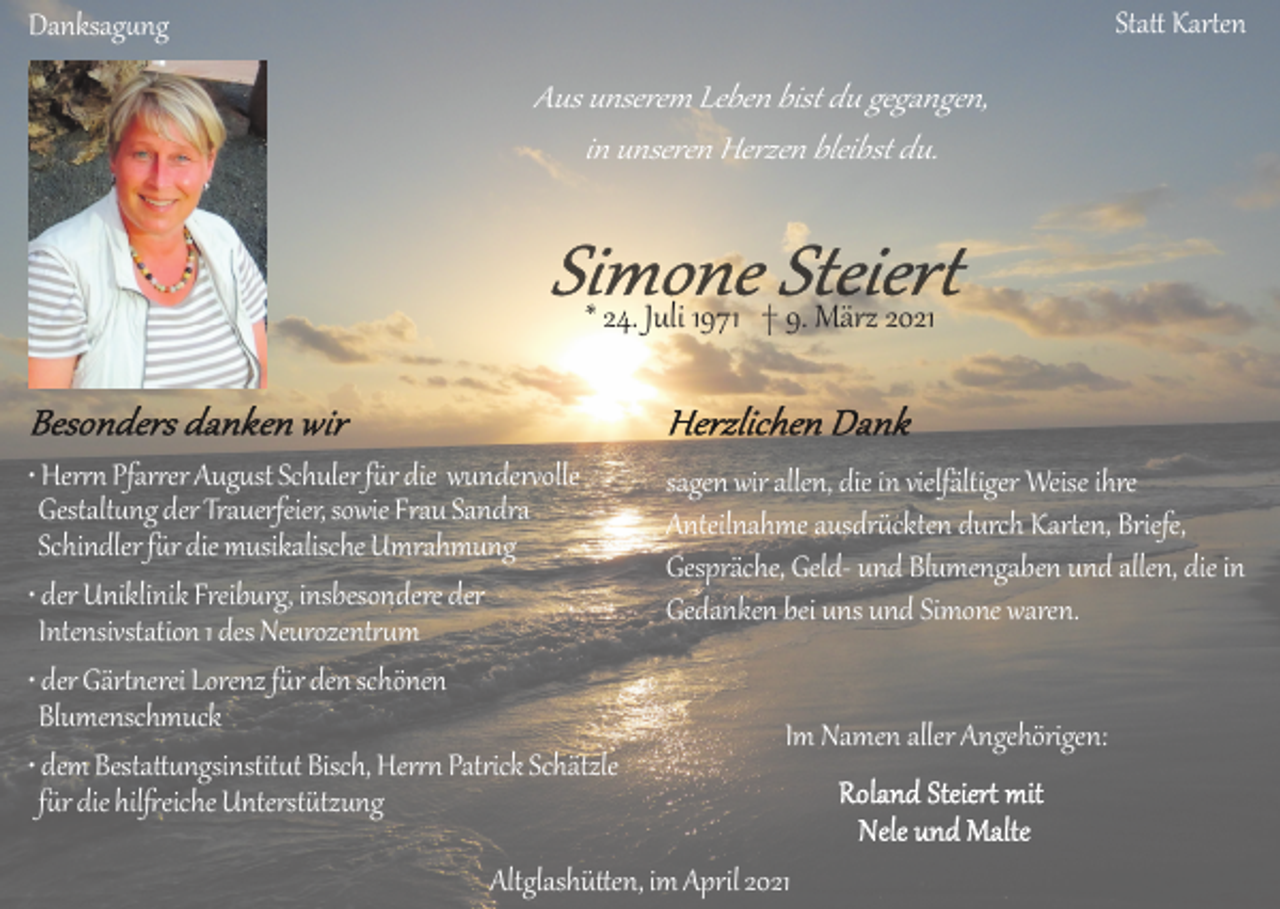 <p>Statt Karten</p><p>Danksagung</p><p>Aus unserem Leben bist du gegangen,<br />in unseren Herzen bleibst du.</p><p>* 24. Juli 1971 † 9. März 2021</p><p>• Herrn Pfarrer August Schuler für die wundervolle<br />Gestaltung der Trauerfeier, sowie Frau Sandra<br />Schindler für die musikalische Umrahmung<br />• der Uniklinik Freiburg, insbesondere der<br />Intensivstation 1 des Neurozentrum<br />• der Gärtnerei Lorenz für den schönen<br />Blumenschmuck<br />• dem Bestattungsinstitut Bisch, Herrn Patrick Schätzle<br />für die hilfreiche Unterstützung</p><p>sagen wir allen, die in vielfältiger Weise ihre<br />Anteilnahme ausdrückten durch Karten, Briefe,<br />Gespräche, Geld­ und Blumengaben und allen, die in<br />Gedanken bei uns und Simone waren.</p><p>Im Namen aller Angehörigen:</p><p>Altglashütten, im April 2021</p>