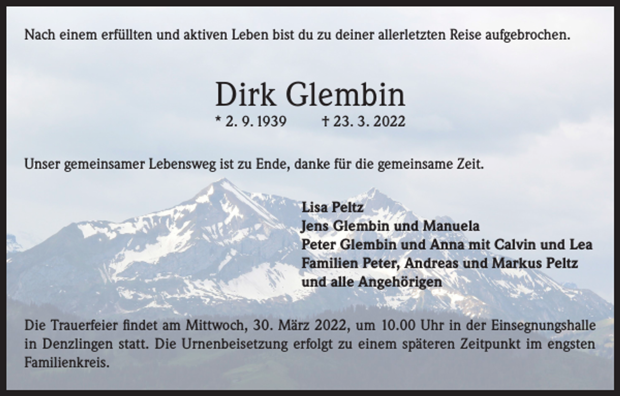 <p>Nach einem erfüllten und aktiven Leben bist du zu deiner allerletzten Reise aufgebrochen.</p><p>Dirk Glembin</p><p>* 2. 9. 1939</p><p>† 23. 3. 2022</p><p>Unser gemeinsamer Lebensweg ist zu Ende, danke für die gemeinsame Zeit.<br />Lisa Peltz<br />Jens Glembin und Manuela<br />Peter Glembin und Anna mit Calvin und Lea<br />Familien Peter, Andreas und Markus Peltz<br />und alle Angehörigen<br />Die Trauerfeier findet am Mittwoch, 30. März 2022, um 10.00 Uhr in der Einsegnungshalle<br />in Denzlingen statt. Die Urnenbeisetzung erfolgt zu einem späteren Zeitpunkt im engsten<br />Familienkreis.</p>