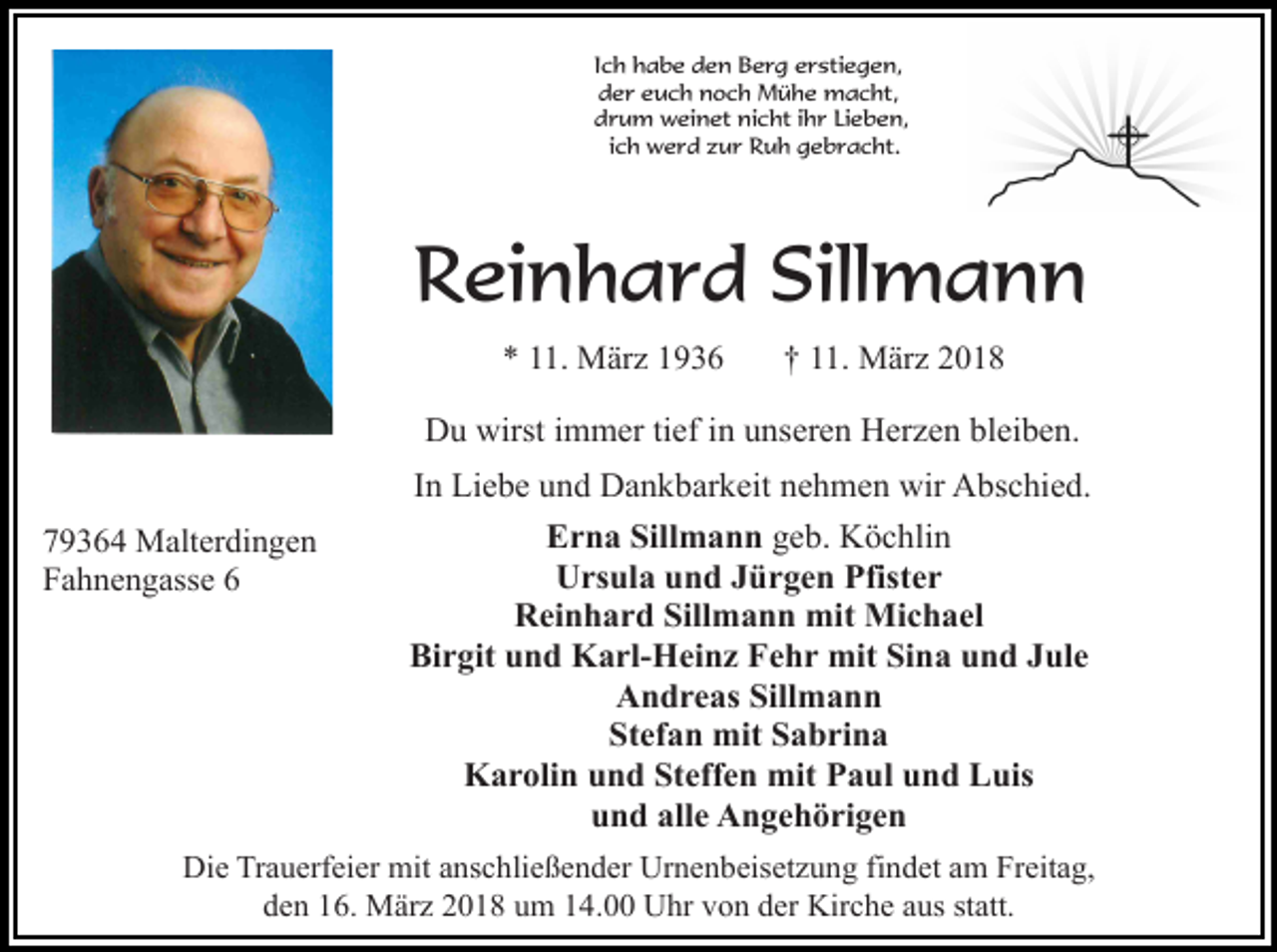 <p>Ich habe den Berg erstiegen,<br />der euch noch Mühe macht,<br />drum weinet nicht ihr Lieben,<br />ich werd zur Ruh gebracht.</p><p>Reinhard Sillmann<br />* 11. März 1936</p><p>† 11. März 2018</p><p>Du wirst immer tief in unseren Herzen bleiben.<br />79364 Malterdingen<br />Fahnengasse 6</p><p>In Liebe und Dankbarkeit nehmen wir Abschied.<br />Erna Sillmann geb. Köchlin<br />Ursula und Jürgen Pfister<br />Reinhard Sillmann mit Michael<br />Birgit und Karl-Heinz Fehr mit Sina und Jule<br />Andreas Sillmann<br />Stefan mit Sabrina<br />Karolin und Steffen mit Paul und Luis<br />und alle Angehörigen</p><p>Die Trauerfeier mit anschließender Urnenbeisetzung findet am Freitag,<br />den 16. März 2018 um 14.00 Uhr von der Kirche aus statt.</p>