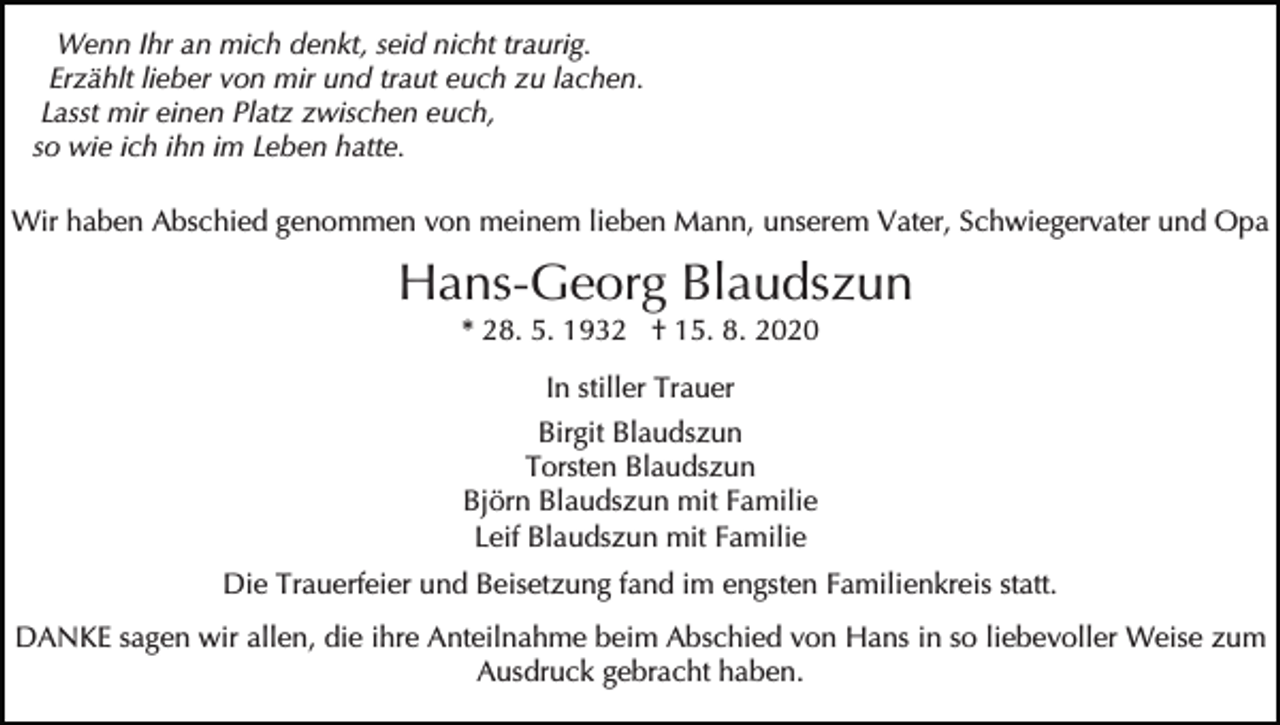 <p>Wenn Ihr an mich denkt, seid nicht traurig.<br />Erzählt lieber von mir und traut euch zu lachen.<br />Lasst mir einen Platz zwischen euch,<br />so wie ich ihn im Leben hatte.<br />Wir haben Abschied genommen von meinem lieben Mann, unserem Vater, Schwiegervater und Opa</p><p>Hans-Georg Blaudszun<br />* 28. 5. 1932 † 15. 8. 2020<br />In stiller Trauer<br />Birgit Blaudszun<br />Torsten Blaudszun<br />Björn Blaudszun mit Familie<br />Leif Blaudszun mit Familie<br />Die Trauerfeier und Beisetzung fand im engsten Familienkreis statt.<br />DANKE sagen wir allen, die ihre Anteilnahme beim Abschied von Hans in so liebevoller Weise zum<br />Ausdruck gebracht haben.</p>