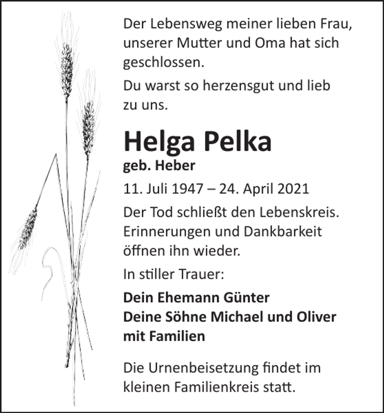 <p>Der Lebensweg meiner lieben Frau,<br />unserer Mutter und Oma hat sich<br />geschlossen.<br />Du warst so herzensgut und lieb<br />zu uns.</p><p>Helga Pelka</p><p>geb. Heber<br />11. Juli 1947 – 24. April 2021<br />Der Tod schließt den Lebenskreis.<br />Erinnerungen und Dankbarkeit<br />öffnen ihn wieder.<br />In stiller Trauer:<br />Dein Ehemann Günter<br />Deine Söhne Michael und Oliver<br />mit Familien<br />Die Urnenbeisetzung findet im<br />kleinen Familienkreis statt.</p>