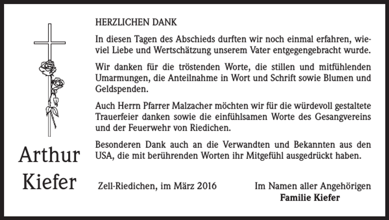 <p>HERZLICHEN DANK<br />In diesen Tagen des Abschieds durften wir noch einmal erfahren, wieviel Liebe und Wertschätzung unserem Vater entgegengebracht wurde.<br />Wir danken für die tröstenden Worte, die stillen und mitfühlenden<br />Umarmungen, die Anteilnahme in Wort und Schrift sowie Blumen und<br />Geldspenden.<br />Auch Herrn Pfarrer Malzacher möchten wir für die würdevoll gestaltete<br />Trauerfeier danken sowie die einfühlsamen Worte des Gesangvereins<br />und der Feuerwehr von Riedichen.</p><p>Arthur<br />Kiefer</p><p>Besonderen Dank auch an die Verwandten und Bekannten aus den<br />USA, die mit berührenden Worten ihr Mitgefühl ausgedrückt haben.<br />Zell-Riedichen, im März 2016</p><p>Im Namen aller Angehörigen<br />Familie Kiefer</p>