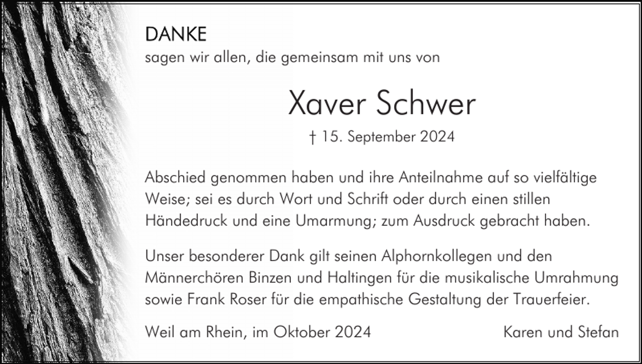 <p>sagen wir allen, die gemeinsam mit uns von</p><p>Xaver Schwer<br />† 15. September 2024</p><p>Abschied genommen haben und ihre Anteilnahme auf so vielfältige<br />Weise; sei es durch Wort und Schrift oder durch einen stillen<br />Händedruck und eine Umarmung; zum Ausdruck gebracht haben.<br />Unser besonderer Dank gilt seinen Alphornkollegen und den<br />Männerchören Binzen und Haltingen für die musikalische Umrahmung<br />sowie Frank Roser für die empathische Gestaltung der Trauerfeier.<br />Weil am Rhein, im Oktober 2024</p><p>Karen und Stefan</p>