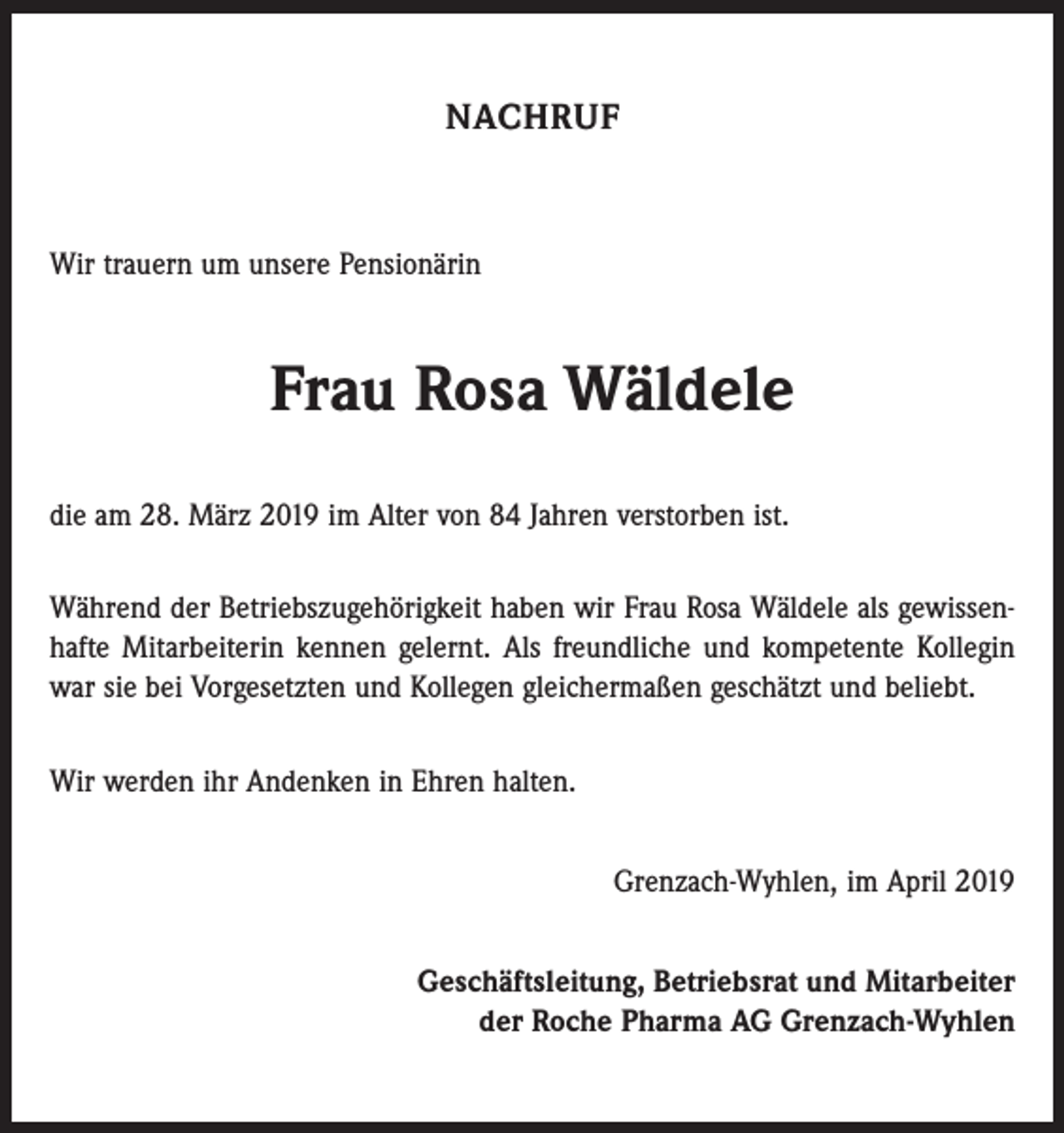 <p>NACHRUF</p><p>Wir trauern um unsere Pensionärin</p><p>Frau Rosa Wäldele<br />die am 28. März 2019 im Alter von 84 Jahren verstorben ist.<br />Während der Betriebszugehörigkeit haben wir Frau Rosa Wäldele als gewissenhafte Mitarbeiterin kennen gelernt. Als freundliche und kompetente Kollegin<br />war sie bei Vorgesetzten und Kollegen gleichermaßen geschätzt und beliebt.<br />Wir werden ihr Andenken in Ehren halten.<br />Grenzach-Wyhlen, im April 2019<br />Geschäftsleitung, Betriebsrat und Mitarbeiter<br />der Roche Pharma AG Grenzach-Wyhlen</p>